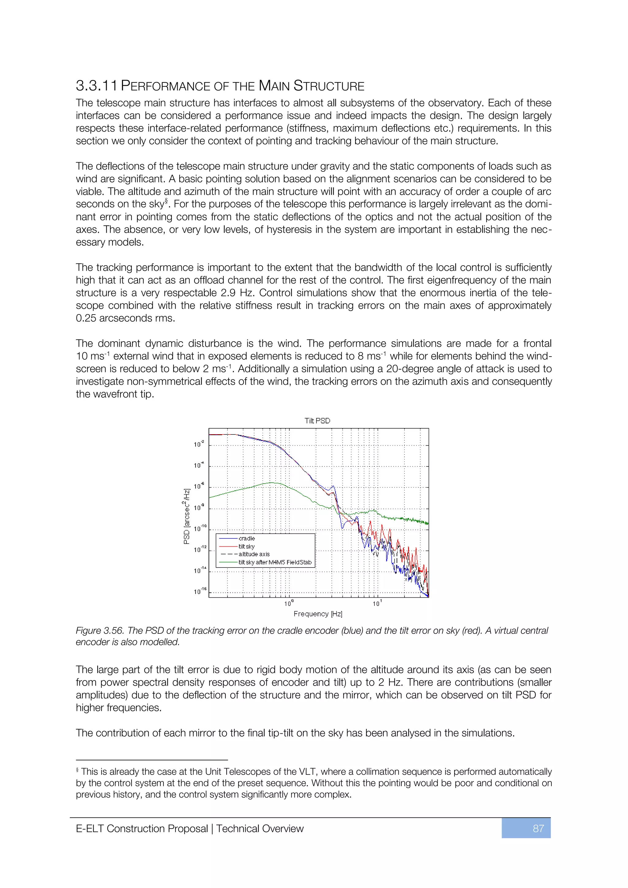 3.3.11 PERFORMANCE OF THE MAIN STRUCTURE
The telescope main structure has interfaces to almost all subsystems of the observatory. Each of these
interfaces can be considered a performance issue and indeed impacts the design. The design largely
respects these interface-related performance (stiffness, maximum deflections etc.) requirements. In this
section we only consider the context of pointing and tracking behaviour of the main structure.

The deflections of the telescope main structure under gravity and the static components of loads such as
wind are significant. A basic pointing solution based on the alignment scenarios can be considered to be
viable. The altitude and azimuth of the main structure will point with an accuracy of order a couple of arc
seconds on the sky§. For the purposes of the telescope this performance is largely irrelevant as the domi-
nant error in pointing comes from the static deflections of the optics and not the actual position of the
axes. The absence, or very low levels, of hysteresis in the system are important in establishing the nec-
essary models.

The tracking performance is important to the extent that the bandwidth of the local control is sufficiently
high that it can act as an offload channel for the rest of the control. The first eigenfrequency of the main
structure is a very respectable 2.9 Hz. Control simulations show that the enormous inertia of the tele-
scope combined with the relative stiffness result in tracking errors on the main axes of approximately
0.25 arcseconds rms.

The dominant dynamic disturbance is the wind. The performance simulations are made for a frontal
10 ms-1 external wind that in exposed elements is reduced to 8 ms-1 while for elements behind the wind-
screen is reduced to below 2 ms-1. Additionally a simulation using a 20-degree angle of attack is used to
investigate non-symmetrical effects of the wind, the tracking errors on the azimuth axis and consequently
the wavefront tip.




Figure 3.56. The PSD of the tracking error on the cradle encoder (blue) and the tilt error on sky (red). A virtual central
encoder is also modelled.

The large part of the tilt error is due to rigid body motion of the altitude around its axis (as can be seen
from power spectral density responses of encoder and tilt) up to 2 Hz. There are contributions (smaller
amplitudes) due to the deflection of the structure and the mirror, which can be observed on tilt PSD for
higher frequencies.

The contribution of each mirror to the final tip-tilt on the sky has been analysed in the simulations.


§
 This is already the case at the Unit Telescopes of the VLT, where a collimation sequence is performed automatically
by the control system at the end of the preset sequence. Without this the pointing would be poor and conditional on
previous history, and the control system significantly more complex.


E-ELT Construction Proposal | Technical Overview                                                                      87
 