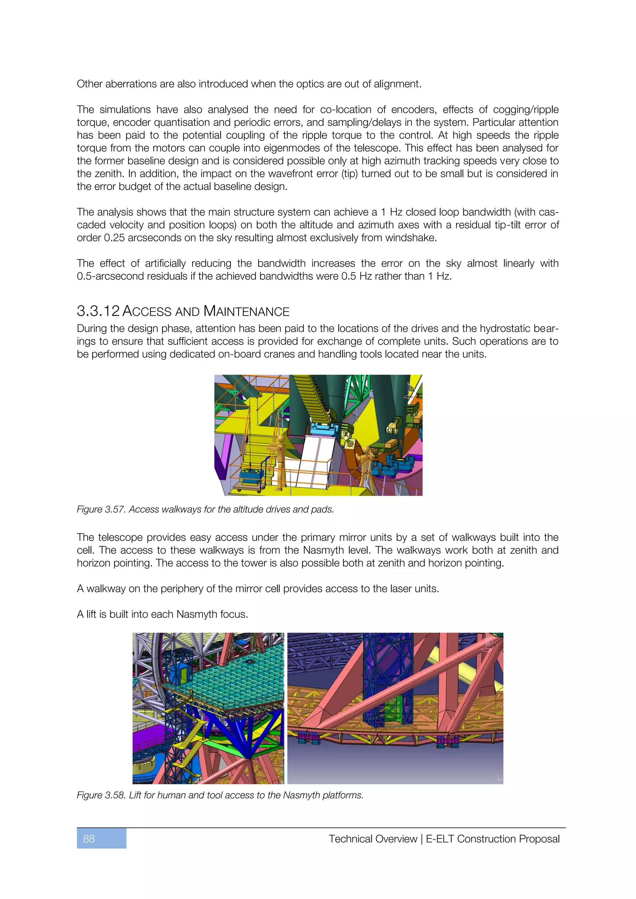 Other aberrations are also introduced when the optics are out of alignment.

The simulations have also analysed the need for co-location of encoders, effects of cogging/ripple
torque, encoder quantisation and periodic errors, and sampling/delays in the system. Particular attention
has been paid to the potential coupling of the ripple torque to the control. At high speeds the ripple
torque from the motors can couple into eigenmodes of the telescope. This effect has been analysed for
the former baseline design and is considered possible only at high azimuth tracking speeds very close to
the zenith. In addition, the impact on the wavefront error (tip) turned out to be small but is considered in
the error budget of the actual baseline design.

The analysis shows that the main structure system can achieve a 1 Hz closed loop bandwidth (with cas-
caded velocity and position loops) on both the altitude and azimuth axes with a residual tip-tilt error of
order 0.25 arcseconds on the sky resulting almost exclusively from windshake.

The effect of artificially reducing the bandwidth increases the error on the sky almost linearly with
0.5-arcsecond residuals if the achieved bandwidths were 0.5 Hz rather than 1 Hz.


3.3.12 ACCESS AND MAINTENANCE
During the design phase, attention has been paid to the locations of the drives and the hydrostatic bear-
ings to ensure that sufficient access is provided for exchange of complete units. Such operations are to
be performed using dedicated on-board cranes and handling tools located near the units.




Figure 3.57. Access walkways for the altitude drives and pads.

The telescope provides easy access under the primary mirror units by a set of walkways built into the
cell. The access to these walkways is from the Nasmyth level. The walkways work both at zenith and
horizon pointing. The access to the tower is also possible both at zenith and horizon pointing.

A walkway on the periphery of the mirror cell provides access to the laser units.

A lift is built into each Nasmyth focus.




Figure 3.58. Lift for human and tool access to the Nasmyth platforms.



 88                                                         Technical Overview | E-ELT Construction Proposal
 