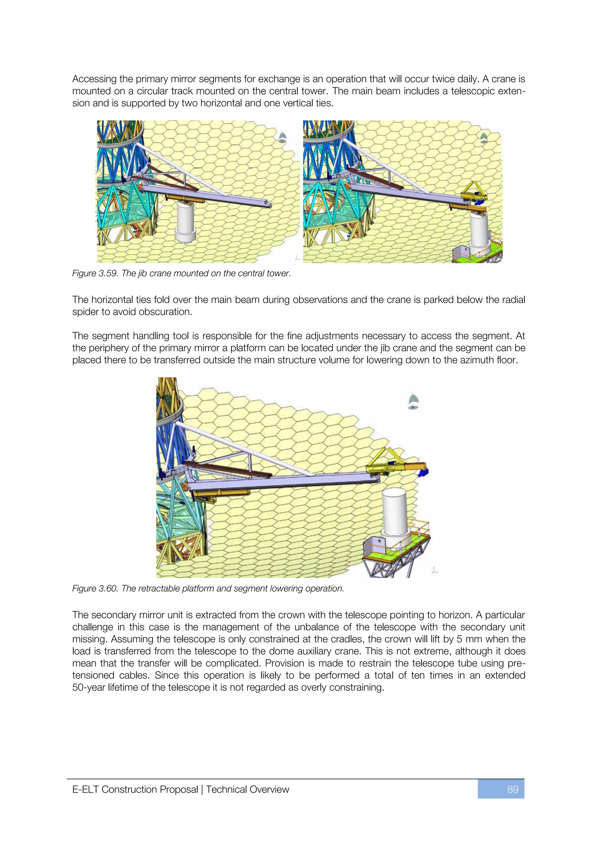 Accessing the primary mirror segments for exchange is an operation that will occur twice daily. A crane is
mounted on a circular track mounted on the central tower. The main beam includes a telescopic exten-
sion and is supported by two horizontal and one vertical ties.




Figure 3.59. The jib crane mounted on the central tower.

The horizontal ties fold over the main beam during observations and the crane is parked below the radial
spider to avoid obscuration.

The segment handling tool is responsible for the fine adjustments necessary to access the segment. At
the periphery of the primary mirror a platform can be located under the jib crane and the segment can be
placed there to be transferred outside the main structure volume for lowering down to the azimuth floor.




Figure 3.60. The retractable platform and segment lowering operation.

The secondary mirror unit is extracted from the crown with the telescope pointing to horizon. A particular
challenge in this case is the management of the unbalance of the telescope with the secondary unit
missing. Assuming the telescope is only constrained at the cradles, the crown will lift by 5 mm when the
load is transferred from the telescope to the dome auxiliary crane. This is not extreme, although it does
mean that the transfer will be complicated. Provision is made to restrain the telescope tube using pre-
tensioned cables. Since this operation is likely to be performed a total of ten times in an extended
50-year lifetime of the telescope it is not regarded as overly constraining.




E-ELT Construction Proposal | Technical Overview                                                     89
 