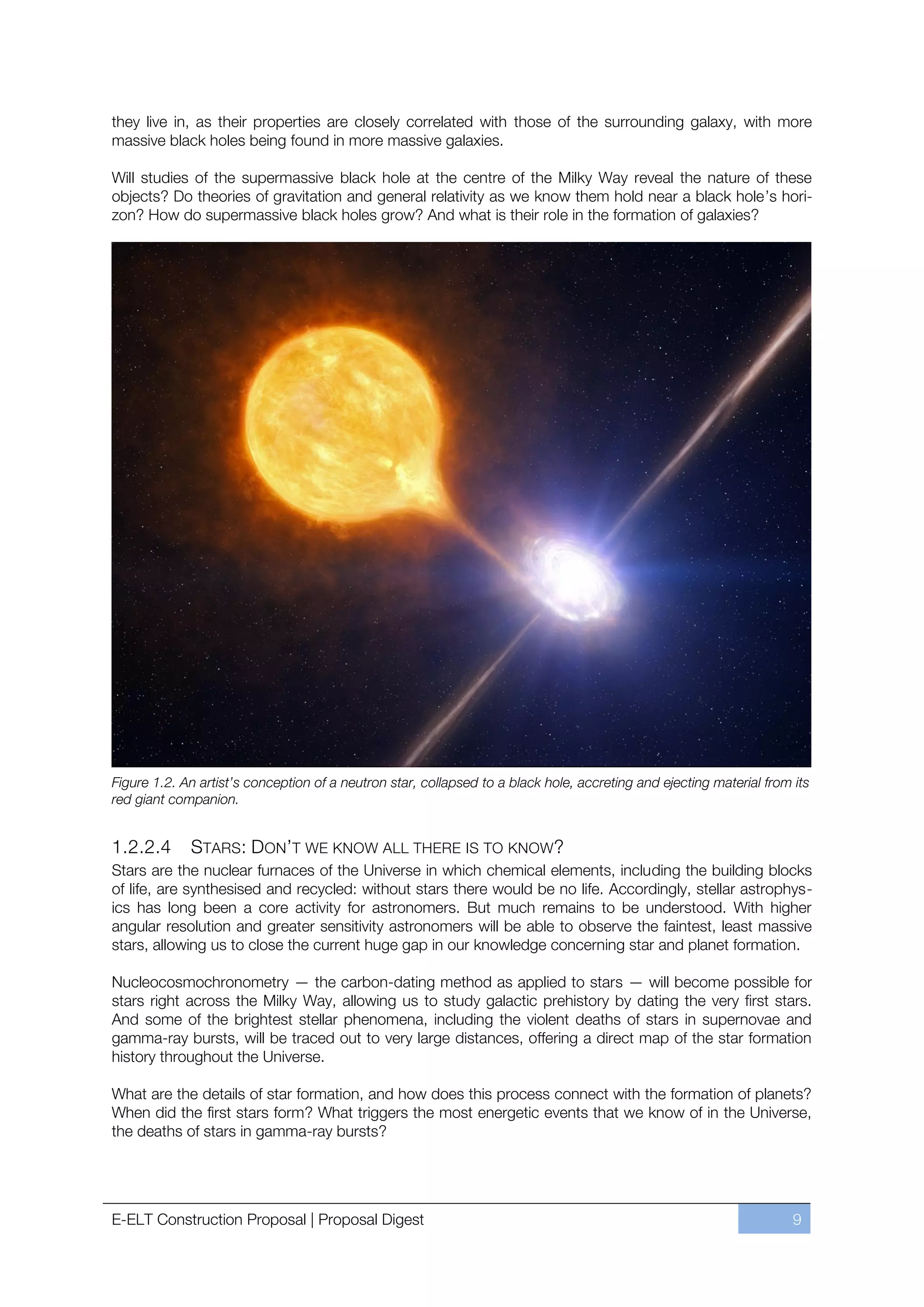 they live in, as their properties are closely correlated with those of the surrounding galaxy, with more
massive black holes being found in more massive galaxies.

Will studies of the supermassive black hole at the centre of the Milky Way reveal the nature of these
objects? Do theories of gravitation and general relativity as we know them hold near a black hole’s hori-
zon? How do supermassive black holes grow? And what is their role in the formation of galaxies?




Figure 1.2. An artist’s conception of a neutron star, collapsed to a black hole, accreting and ejecting material from its
red giant companion.


1.2.2.4       STARS: DON’T WE KNOW ALL THERE IS TO KNOW?
Stars are the nuclear furnaces of the Universe in which chemical elements, including the building blocks
of life, are synthesised and recycled: without stars there would be no life. Accordingly, stellar astrophys-
ics has long been a core activity for astronomers. But much remains to be understood. With higher
angular resolution and greater sensitivity astronomers will be able to observe the faintest, least massive
stars, allowing us to close the current huge gap in our knowledge concerning star and planet formation.

Nucleocosmochronometry — the carbon-dating method as applied to stars — will become possible for
stars right across the Milky Way, allowing us to study galactic prehistory by dating the very first stars.
And some of the brightest stellar phenomena, including the violent deaths of stars in supernovae and
gamma-ray bursts, will be traced out to very large distances, offering a direct map of the star formation
history throughout the Universe.

What are the details of star formation, and how does this process connect with the formation of planets?
When did the first stars form? What triggers the most energetic events that we know of in the Universe,
the deaths of stars in gamma-ray bursts?




E-ELT Construction Proposal | Proposal Digest                                                                         9
 
