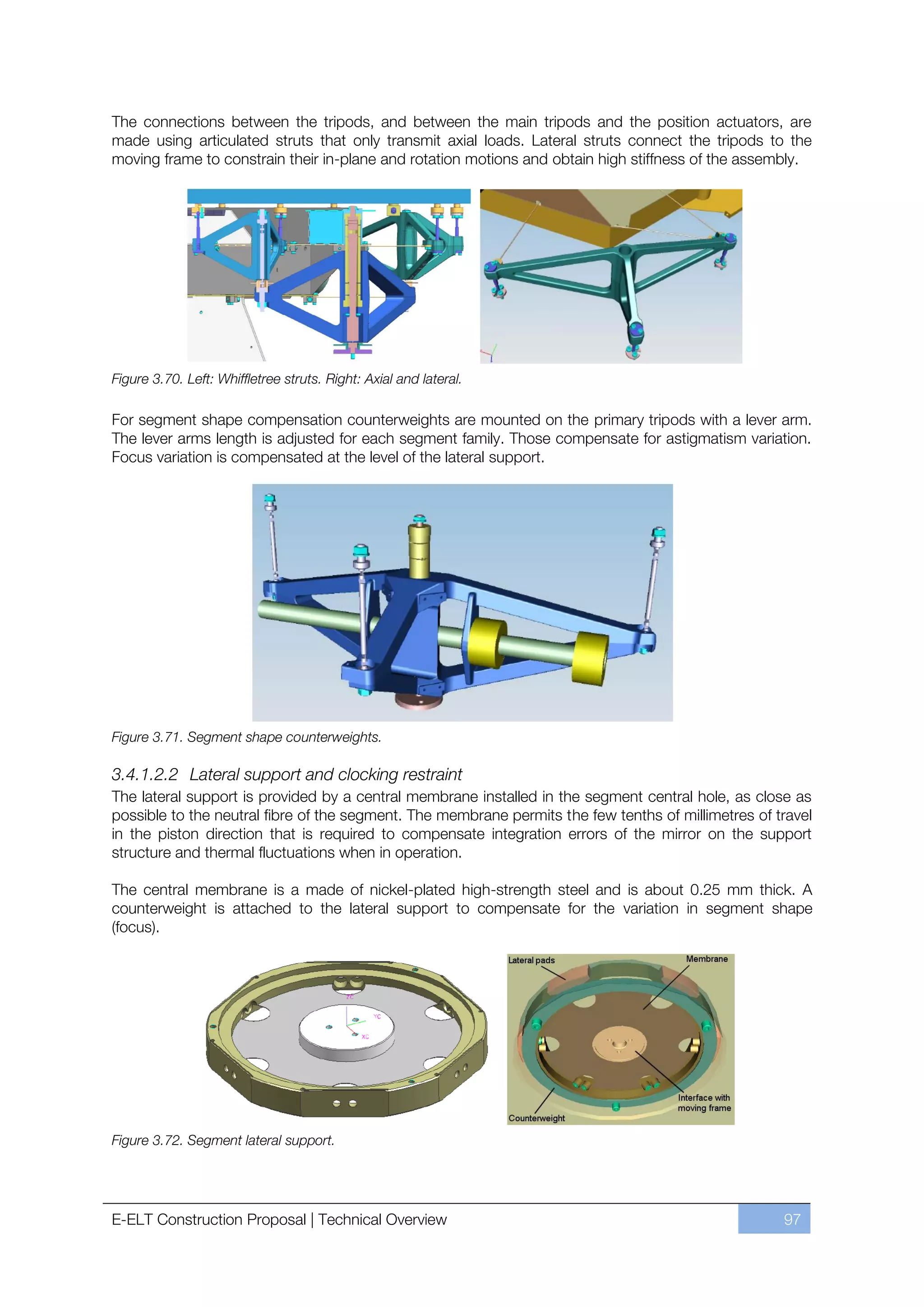 The connections between the tripods, and between the main tripods and the position actuators, are
made using articulated struts that only transmit axial loads. Lateral struts connect the tripods to the
moving frame to constrain their in-plane and rotation motions and obtain high stiffness of the assembly.




Figure 3.70. Left: Whiffletree struts. Right: Axial and lateral.

For segment shape compensation counterweights are mounted on the primary tripods with a lever arm.
The lever arms length is adjusted for each segment family. Those compensate for astigmatism variation.
Focus variation is compensated at the level of the lateral support.




Figure 3.71. Segment shape counterweights.

3.4.1.2.2 Lateral support and clocking restraint
The lateral support is provided by a central membrane installed in the segment central hole, as close as
possible to the neutral fibre of the segment. The membrane permits the few tenths of millimetres of travel
in the piston direction that is required to compensate integration errors of the mirror on the support
structure and thermal fluctuations when in operation.

The central membrane is a made of nickel-plated high-strength steel and is about 0.25 mm thick. A
counterweight is attached to the lateral support to compensate for the variation in segment shape
(focus).




Figure 3.72. Segment lateral support.




E-ELT Construction Proposal | Technical Overview                                                     97
 