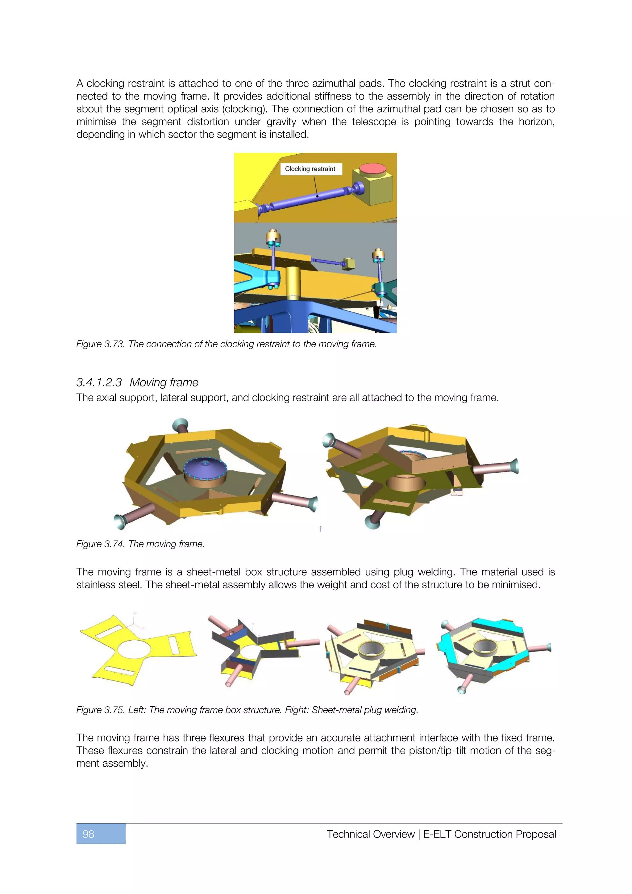 A clocking restraint is attached to one of the three azimuthal pads. The clocking restraint is a strut con-
nected to the moving frame. It provides additional stiffness to the assembly in the direction of rotation
about the segment optical axis (clocking). The connection of the azimuthal pad can be chosen so as to
minimise the segment distortion under gravity when the telescope is pointing towards the horizon,
depending in which sector the segment is installed.




Figure 3.73. The connection of the clocking restraint to the moving frame.



3.4.1.2.3 Moving frame
The axial support, lateral support, and clocking restraint are all attached to the moving frame.




Figure 3.74. The moving frame.

The moving frame is a sheet-metal box structure assembled using plug welding. The material used is
stainless steel. The sheet-metal assembly allows the weight and cost of the structure to be minimised.




Figure 3.75. Left: The moving frame box structure. Right: Sheet-metal plug welding.

The moving frame has three flexures that provide an accurate attachment interface with the fixed frame.
These flexures constrain the lateral and clocking motion and permit the piston/tip-tilt motion of the seg-
ment assembly.




 98                                                          Technical Overview | E-ELT Construction Proposal
 