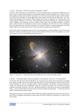 1.2.2.5      GALAXIES : HOW DO “ISLAND UNIVERSES ” FORM?
The term “island universes” was introduced in 1755 by Immanuel Kant and used at the beginning of the
20th century to define spiral nebulae as independent galaxies outside the Milky Way. Trying to under-
stand galaxy formation and evolution has become one of the most active fields of astronomical research
over the last few decades, as large telescopes have reached out beyond the Milky Way. Yet, even
nearby giant galaxies have remained diffuse nebulae that cannot be resolved into individual stars. The
unique angular resolution of the E-ELT will revolutionise this field by allowing us to observe individual
stars in galaxies out to distances of tens of millions of light-years. Even at greater distances, we will be
able to make the kind of observations of the structure of galaxies and the motions of their constituent
stars that previously have only been possible in the nearby Universe: by taking advantage of the finite
speed of light, we can peer back in time to see how and when galaxies were assembled.

What kinds of stars are galaxies made of? How many generations of stars do galaxies host and when did
they form? What is the star formation history of the Universe? When and how did galaxies as we see
them today form? How did galaxies evolve through time?




Figure 1.3. Centaurus A, 11 million light-years from the Milky Way, is our nearest giant galaxy collision.


1.2.2.6      THE DARK AGES: CAN WE OBSERVE THE EARLIEST EPOCH OF THE UNIVERSE?
For the first 400 000 years after the Big Bang, the Universe was so dense and hot that light and matter
were closely coupled. Once the Universe had expanded and cooled sufficiently, electrons and protons
could recombine to form the simplest element, neutral hydrogen, and photons could decouple from
matter: the Universe became transparent. Only then could the first stars form and start to become
organised into larger structures. The E-ELT will allow scientists to look all the way back to these earliest
times — prior to the formation of the first stars and hence dubbed the Dark Ages — to see how this first
phase of astrophysical evolution began.

What was the nature of the first stars? When did the first galaxies assemble and what were their proper-
ties? When did galaxies assemble into larger-scale structures, shaping the distribution of matter as we
see it today?




 10                                                                Proposal Digest | E-ELT Construction Proposal
 