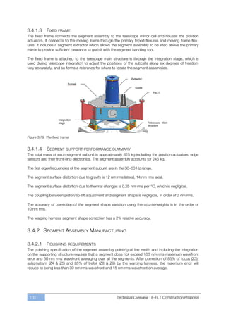 3.4.1.3      FIXED FRAME
The fixed frame connects the segment assembly to the telescope mirror cell and houses the position
actuators. It connects to the moving frame through the primary tripod flexures and moving frame flex-
ures. It includes a segment extractor which allows the segment assembly to be lifted above the primary
mirror to provide sufficient clearance to grab it with the segment handling tool.

The fixed frame is attached to the telescope main structure is through the integration stage, which is
used during telescope integration to adjust the positions of the subcells along six degrees of freedom
very accurately, and so forms a reference for where to locate the segment assemblies.




Figure 3.79. The fixed frame.


3.4.1.4    SEGMENT SUPPORT PERFORMANCE SUMMARY
The total mass of each segment subunit is approximately 325 kg including the position actuators, edge
sensors and their front-end electronics. The segment assembly accounts for 245 kg.

The first eigenfrequencies of the segment subunit are in the 30ﬃ60 Hz range.

The segment surface distortion due to gravity is 12 nm rms lateral, 14 nm rms axial.

The segment surface distortion due to thermal changes is 0.25 nm rms per °C, which is negligible.

The coupling between piston/tip-tilt adjustment and segment shape is negligible, in order of 2 nm rms.

The accuracy of correction of the segment shape variation using the counterweights is in the order of
10 nm rms.

The warping harness segment shape correction has a 2% relative accuracy.


3.4.2 SEGMENT ASSEMBLY MANUFACTURING

3.4.2.1     POLISHING REQUIREMENTS
The polishing specification of the segment assembly pointing at the zenith and including the integration
on the supporting structure requires that a segment does not exceed 100 nm rms maximum wavefront
error and 50 nm rms wavefront averaging over all the segments. After correction of 85% of focus (Z3),
astigmatism (Z4 & Z5) and 85% of trefoil (Z8 & Z9) by the warping harness, the maximum error will
reduce to being less than 30 nm rms wavefront and 15 nm rms wavefront on average.




 100                                                   Technical Overview | E-ELT Construction Proposal
 