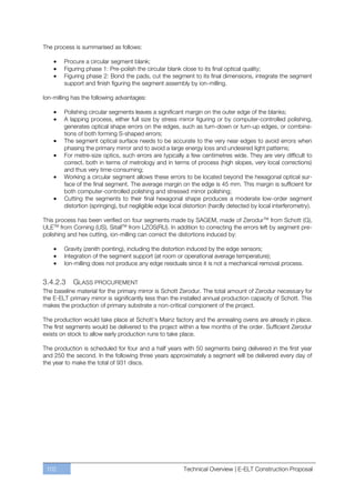 The process is summarised as follows:

        Procure a circular segment blank;
        Figuring phase 1: Pre-polish the circular blank close to its final optical quality;
        Figuring phase 2: Bond the pads, cut the segment to its final dimensions, integrate the segment
        support and finish figuring the segment assembly by ion-milling.

Ion-milling has the following advantages:

        Polishing circular segments leaves a significant margin on the outer edge of the blanks;
        A lapping process, either full size by stress mirror figuring or by computer-controlled polishing,
        generates optical shape errors on the edges, such as turn-down or turn-up edges, or combina-
        tions of both forming S-shaped errors;
        The segment optical surface needs to be accurate to the very near edges to avoid errors when
        phasing the primary mirror and to avoid a large energy loss and undesired light patterns;
        For metre-size optics, such errors are typically a few centimetres wide. They are very difficult to
        correct, both in terms of metrology and in terms of process (high slopes, very local corrections)
        and thus very time-consuming;
        Working a circular segment allows these errors to be located beyond the hexagonal optical sur-
        face of the final segment. The average margin on the edge is 45 mm. This margin is sufficient for
        both computer-controlled polishing and stressed mirror polishing;
        Cutting the segments to their final hexagonal shape produces a moderate low-order segment
        distortion (springing), but negligible edge local distortion (hardly detected by local interferometry).

This process has been verified on four segments made by SAGEM, made of ZerodurTM from Schott (G),
ULETM from Corning (US), SitallTM from LZOS(RU). In addition to correcting the errors left by segment pre-
polishing and hex cutting, ion-milling can correct the distortions induced by:

        Gravity (zenith pointing), including the distortion induced by the edge sensors;
        Integration of the segment support (at room or operational average temperature);
        Ion-milling does not produce any edge residuals since it is not a mechanical removal process.


3.4.2.3    GLASS PROCUREMENT
The baseline material for the primary mirror is Schott Zerodur. The total amount of Zerodur necessary for
the E-ELT primary mirror is significantly less than the installed annual production capacity of Schott. This
makes the production of primary substrate a non-critical component of the project.

The production would take place at Schott’s Mainz factory and the annealing ovens are already in place.
The first segments would be delivered to the project within a few months of the order. Sufficient Zerodur
exists on stock to allow early production runs to take place.

The production is scheduled for four and a half years with 50 segments being delivered in the first year
and 250 the second. In the following three years approximately a segment will be delivered every day of
the year to make the total of 931 discs.




 102                                                     Technical Overview | E-ELT Construction Proposal
 