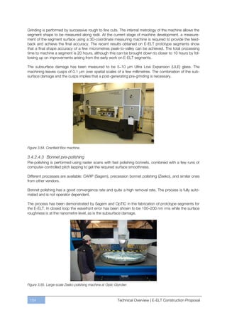 Grinding is performed by successive rough to fine cuts. The internal metrology of the machine allows the
segment shape to be measured along radii. At the current stage of machine development, a measure-
ment of the segment surface using a 3D-coordinate measuring machine is required to provide the feed-
back and achieve the final accuracy. The recent results obtained on E-ELT prototype segments show
that a final shape accuracy of a few micrometres peak-to-valley can be achieved. The total processing
time to machine a segment is 20 hours, although this can be brought down to closer to 10 hours by fol-
lowing up on improvements arising from the early work on E-ELT segments.

The subsurface damage has been measured to be 5–10 µm Ultra Low Expansion (ULE) glass. The
machining leaves cusps of 0.1 µm over spatial scales of a few millimetres. The combination of the sub-
surface damage and the cusps implies that a post-generating pre-grinding is necessary.




Figure 3.84. Cranfield Box machine.

3.4.2.4.3 Bonnet pre-polishing
Pre-polishing is performed using raster scans with fast polishing bonnets, combined with a few runs of
computer-controlled pitch lapping to get the required surface smoothness.

Different processes are available: CARP (Sagem), precession bonnet polishing (Zeeko), and similar ones
from other vendors.

Bonnet polishing has a good convergence rate and quite a high removal rate. The process is fully auto-
mated and is not operator dependent.

The process has been demonstrated by Sagem and OpTIC in the fabrication of prototype segments for
the E-ELT. In closed loop the wavefront error has been shown to be 100–200 nm rms while the surface
roughness is at the nanometre level, as is the subsurface damage.




Figure 3.85. Large-scale Zeeko polishing machine at Optic Glyndwr.



 104                                                       Technical Overview | E-ELT Construction Proposal
 