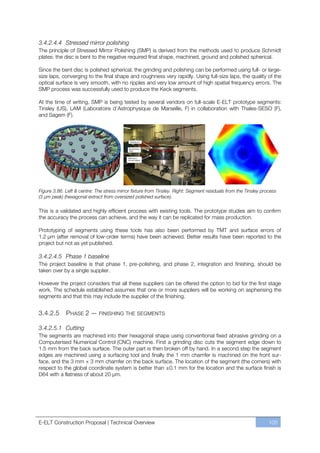 3.4.2.4.4 Stressed mirror polishing
The principle of Stressed Mirror Polishing (SMP) is derived from the methods used to produce Schmidt
plates: the disc is bent to the negative required final shape, machined, ground and polished spherical.

Since the bent disc is polished spherical, the grinding and polishing can be performed using full- or large-
size laps, converging to the final shape and roughness very rapidly. Using full-size laps, the quality of the
optical surface is very smooth, with no ripples and very low amount of high spatial frequency errors. The
SMP process was successfully used to produce the Keck segments.

At the time of writing, SMP is being tested by several vendors on full-scale E-ELT prototype segments:
Tinsley (US), LAM (Laboratoire d’Astrophysique de Marseille, F) in collaboration with Thales-SESO (F),
and Sagem (F).




Figure 3.86. Left & centre: The stress mirror fixture from Tinsley. Right: Segment residuals from the Tinsley process
(3 µm peak) (hexagonal extract from oversized polished surface).

This is a validated and highly efficient process with existing tools. The prototype studies aim to confirm
the accuracy the process can achieve, and the way it can be replicated for mass production.

Prototyping of segments using these tools has also been performed by TMT and surface errors of
1.2 μm (after removal of low-order terms) have been achieved. Better results have been reported to the
project but not as yet published.

3.4.2.4.5 Phase 1 baseline
The project baseline is that phase 1, pre-polishing, and phase 2, integration and finishing, should be
taken over by a single supplier.

However the project considers that all these suppliers can be offered the option to bid for the first stage
work. The schedule established assumes that one or more suppliers will be working on aspherising the
segments and that this may include the supplier of the finishing.


3.4.2.5      PHASE 2 — FINISHING THE SEGMENTS

3.4.2.5.1 Cutting
The segments are machined into their hexagonal shape using conventional fixed abrasive grinding on a
Computerised Numerical Control (CNC) machine. First a grinding disc cuts the segment edge down to
1.5 mm from the back surface. The outer part is then broken off by hand. In a second step the segment
edges are machined using a surfacing tool and finally the 1 mm chamfer is machined on the front sur-
face, and the 3 mm × 3 mm chamfer on the back surface. The location of the segment (the corners) with
respect to the global coordinate system is better than ±0.1 mm for the location and the surface finish is
D64 with a flatness of about 20 µm.




E-ELT Construction Proposal | Technical Overview                                                                 105
 
