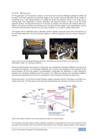 3.4.2.6      METROLOGY
For the generation of the aspheric surface a commercial 3D-Coordinate Measuring Machine (CMM) will
be used. At the pre-polishing and polishing stages a non-contact optical profilometer will be utilised. It
comprises six or more optical sensors on a radial bar above the segment, which in turn rests upon a
rotating table. The combination of sensor translation and segment rotation is used to scan the whole
segment surface. A measurement time of 15 minutes is foreseen. The sensors can measure either pol-
ished or fine ground surfaces and therefore both the early and late stages of the aspherisation can be
monitored using the same machine to an accuracy of below 2.5 µm peak-to-valley surface error.

The system will be calibrated using a reference sphere, already produced during the manufacturing of
the prototype segments and cross-checked against a reference segment kept as a datum during pro-
duction.




Figure 3.89. Left: 3D-Coordinate Measuring Machine. The baseline optical profilometer to be used during
aspherisation. Right: The metrology whiffletree.

During the aspherisation the segment is still circular and a dedicated metrology whiffletree has been built
to support the segment. The metrology whiffletree has 27 points and interfaces to the segment at the
same locations as the final support. Counterweights compensate the difference in mass distribution
between the metrology whiffletree and final support. The difference between the metrology whiffletree
and the final support accounts for 50 nm surface error to be removed in the final ion-beam runs.

During production, for the final ion-beam finishing, Sagem proposes that the metrology is provided by a
Fizeau matrix test. The test setup for this has been developed by the University of Arizona mirror lab.




Figure 3.90. Sagem’s (Arizona mirror lab) proposed test setup for final production.

The concept of the test setup is that a reference wavefront is generated from the convex surface of the
test plate and interferes with the wavefront returning from the concave optical surface of the segment.

E-ELT Construction Proposal | Technical Overview                                                          107
 