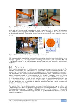 Figure 3.92. Medium-sized tool smoothing and cutting before ion-beam touching up.

It has been demonstrated during prototyping that cutting the segments does not produce edge residuals
and that the segment warping after cut is fully compatible with ion-beam figuring. The first four segments
at SAGEM have shown low spatial frequency distortions with amplitudes of order 100 nm rms wavefront
or less.




Figure 3.93. The first segment with Sagem personnel proudly surrounding it.

The whole production sequence has been followed, from blank procurement to ion-beam figuring. Three
prototype segments have been integrated after hex cutting on segment supports provided by TNO and
CESA. After ion-figuring the segment assemblies all have polishing residuals less than 14 nm rms wave-
front error.


3.4.4 ACTUATORS
Three position actuators move the whiffletree, and consequently the segment, in piston and tip-tilt. The
actuators are required to have sufficient stroke to reposition the segment to its nominal position com-
pensating for the deflections of the underlying telescope structure. In addition, the actuators need to pro-
vide the resolution and accuracy necessary for phasing the primary mirror in the presence of disturb-
ances. These are dominated by the wind across the front surface of the primary mirror and possible
vibrations arising from machinery either directly under the segments or transmitted through the structure
to the primary segments. For the wind we have assumed 1.6 ms-1 for the speed across the primary and
a von Karman spectrum. The vibrations are simulated by injecting 5 μg/√Hz into the structure. This value
has been determined from the measured accelerations at the Unit Telescopes (UTs) at Paranal and is
considered a conservative number.

The analysis shows that correlated excitations can result in wavefront errors as high as 160 nm rms
before the adaptive optics loop. These excitations are always at relatively low temporal frequencies with
the integrated amplitude above 40 Hz (up to 500 Hz) being below 1 nm. The excitations are in low spatial
frequencies with 5 nm wavefront error being accounted for by all modes beyond the first 64 modes of
the entire primary mirror.




E-ELT Construction Proposal | Technical Overview                                                      109
 