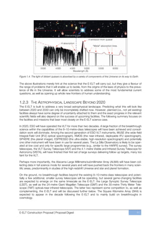 Figure 1.4. The light of distant quasars is absorbed by a variety of components of the Universe on its way to Earth.

The above illustrations merely hint at the science that the E-ELT will carry out, but they give a flavour of
the range of problems that it will enable us to tackle, from the origins of the laws of physics to the preva-
lence of life in the Universe. It will allow scientists to address some of the most fundamental current
questions, as well as opening up whole new frontiers of human understanding.


1.2.3 THE ASTROPHYSICAL LANDSCAPE BEYOND 2020
The E-ELT is built to address a very broad astrophysical landscape. Predicting what this will look like
between 2020 and 2030 can only be incompletely drafted now. However, planned (i.e., not yet existing)
facilities always have some degree of uncertainty attached to them and the exact progress in the relevant
scientific fields will also depend on the success of upcoming facilities. The following summary focuses on
the facilities and missions that bear most closely on the E-ELT science case.

In 2020, ESO will have operated the VLT for more than two decades. A large fraction of the breakthrough
science within the capabilities of the 8ﬃ10-metre-class telescopes will have been achieved and consoli-
dation work will dominate. Among the second generation of ESO VLT instruments, MUSE (the wide-field
Integral-Field Unit [IFU] optical spectrograph), KMOS (the near-infrared, deployable IFU spectrograph),
SPHERE (the planet imager), ESPRESSO (the ultra-stable, high-resolution spectrograph) and potentially
one other instrument will have been in use for several years. The La Silla Observatory is likely to be oper-
ated at low cost and only for specific large programmes (e.g., similar to the HARPS survey). The survey
telescopes, the VLT Survey Telescope (VST) and the 4.1-metre Visible and Infrared Survey Telescope for
Astronomy (VISTA), will have finished their first set of large surveys delivering follow-up targets, many too
faint for the VLT.

Perhaps more importantly, the Atacama Large Millimetre/submillimeter Array (ALMA) will have been col-
lecting data in full science mode for several years and will have pushed back the frontiers in many scien-
tific areas, predominantly in studies of the high-redshift Universe and star and planet formation.

On the ground, no breakthrough facilities beyond the existing 8ﬃ10-metre-class telescopes and poten-
tially a few additional, smaller survey telescopes will be operating, but several game-changing facilities
are expected to emerge on the same timescale as the E-ELT: the Large Synoptic Survey Telescope
(LSST), as well as the 24-metre Giant Magellan Telescope (GMT) and the 30-metre Thirty Meter Tele-
scope (TMT) optical–near-infrared telescopes. The latter two represent some competition to, as well as
complementing, the E-ELT and will be discussed further below. The Square Kilometre Array (SKA) is
expected to appear in the decade following the E-ELT and to mainly build on breakthroughs in
cosmology.




E-ELT Construction Proposal | Proposal Digest                                                                    11
 