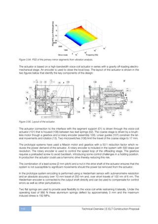Figure 3.94. PSD of the primary mirror segments from vibration analysis.

The actuator is based on a high-bandwidth voice-coil actuator in series with a gravity off-loading electro-
mechanical stage. An encoder is used to close the local loop. The layout of the actuator is shown in the
two figures below that identify the key components of the design:




Figure 3.95. Layout of the actuator.

The actuator connection to the interface with the segment support (01) is driven through the voice-coil
actuator (101) that is housed (108) between two leaf springs (02). The coarse stage is driven by a brush-
less motor though a gearbox and a rotary encoder (assembly 100). Linear guides (107) constrain the lat-
eral movements and rotation (13). Two microswitches (106) limit the travel of the coarse stage to 17 mm.

The prototype systems have used a Maxon motor and gearbox with a 50:1 reduction factor which re-
duces the power demand of the actuator. A rotary encoder is included in the system with 500 steps per
revolution. The rotary encoder is used to control the speed loop of the offloading stage. The gearbox
requires a preloaded screw to avoid backlash, introducing some control challenges in a holding position.
In production the actuator could use a harmonic drive thereby reducing this risk.

The combination of a lead screw (2 mm pitch) and a nut in the drive shaft of the actuator ensures that the
system is not susceptible to significant movements should the power be removed from the actuator.

In the prototype system encoding is performed using a Heidenhain sensor with subnanometre resolution
and an absolute accuracy over 10 mm travel of 250 nm and, over short travels of 100 nm of 6 nm. The
Heidenhain encoder is connected to the output shaft directly and can be used to compensate for control
errors as well as other perturbations.

Two flat springs are used to provide axial flexibility to the voice coil while restraining it laterally. Under the
operating load of 880 N these aluminium springs deflect by approximately 3 mm and the maximum
induced stress is 192 MPa.



 110                                                         Technical Overview | E-ELT Construction Proposal
 
