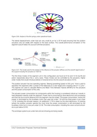 Figure 3.96. Analysis of the flat springs under operational loads.

The lateral displacements under load are very small (8 µm for a 50 N load) ensuring that the position
actuators only act axially with respect to the back surface. The overall performance simulation of the
segment subunit takes into account all three actuators.




Figure 3.97. The model used for the analysis of the influence of the actuator stiffness and the seventh eigenmode of
the support including the actuators at 1620 Hz.

The first three modes of the segment unit in this configuration are found at 8 Hz and 13 Hz tip-tilt and
piston respectively about the x- and y-axes. These modes can be controlled by the actuators. Higher
order modes that would introduce lateral or torsional errors into the subunit are above 43 Hz.

The position actuator has two operating regimes. Slewing (presetting) speed of 250 µms-1 that is used to
reposition the segments after a preset of the telescope to a new target and a tracking rate of 1.2 µms-1.
The regimes are used to calculate lifetime and Mean Time Between Failures (MTBFs) for the actuators
and the power consumption of the units.

The actuator power consumption by components within the housing is considered critical as it results in
heat dissipation directly under the segment. Power that is consumed by drive electronics and processing
and that can be at some distance from the segment may be cooled. The power consumption, during the
preset, is dominated by the brushless motor that uses just under 1 W and the total power is just under
1.2 W, including the encoder readout. An additional 1.4 W is taken by the drive electronics. In tracking
(where the position actuator spends the most time) the power consumption is still dominated by the
brushless motor but is now just under 0.3 W. The total consumption, including the voice coil and encod-
ers is just below 0.6 W.

The prototype systems are under test and are showing promising results.




E-ELT Construction Proposal | Technical Overview                                                               111
 