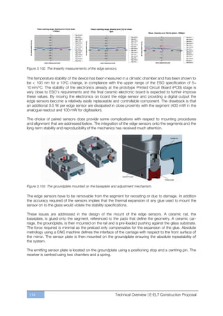 Figure 3.102. The linearity measurements of the edge sensors.

The temperature stability of the device has been measured in a climatic chamber and has been shown to
be < 100 nm for a 10oC change, in compliance with the upper range of the ESO specification of 5–
10 nm/oC. The stability of the electronics already at the prototype Printed Circuit Board (PCB) stage is
very close to ESO’s requirements and the final ceramic electronic board is expected to further improve
these values. By moving the electronics on board the edge sensor and providing a digital output the
edge sensors become a relatively easily replaceable and controllable component. The drawback is that
an additional 0.5 W per edge sensor are dissipated in close proximity with the segment (400 mW in the
analogue readout and 100 mW for digitisation).

The choice of paired sensors does provide some complications with respect to mounting procedures
and alignment that are addressed below. The integration of the edge sensors onto the segments and the
long-term stability and reproducibility of the mechanics has received much attention.




Figure 3.103. The groundplate mounted on the baseplate and adjustment mechanism.

The edge sensors have to be removable from the segment for recoating or due to damage. In addition
the accuracy required of the sensors implies that the thermal expansion of any glue used to mount the
sensor on to the glass would violate the stability specifications.

These issues are addressed in the design of the mount of the edge sensors. A ceramic rail, the
baseplate, is glued onto the segment, referenced to the pads that define the geometry. A ceramic car-
riage, the groundplate, is then mounted on the rail and is pre-loaded pushing against the glass substrate.
The force required is minimal as the preload only compensates for the expansion of the glue. Absolute
metrology using a CNC machine defines the interface of the carriage with respect to the front surface of
the mirror. The sensor plate is then mounted on the groundplate ensuring the absolute repeatability of
the system.

The emitting sensor plate is located on the groundplate using a positioning stop and a centring pin. The
receiver is centred using two chamfers and a spring.




 114                                                       Technical Overview | E-ELT Construction Proposal
 