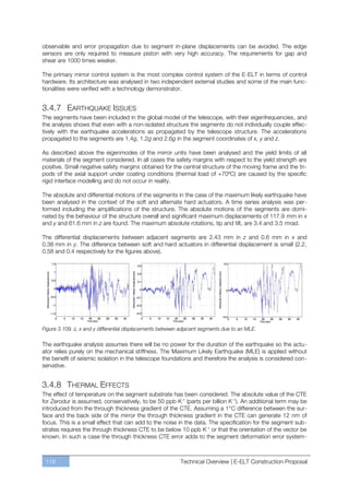 observable and error propagation due to segment in-plane displacements can be avoided. The edge
sensors are only required to measure piston with very high accuracy. The requirements for gap and
shear are 1000 times weaker.

The primary mirror control system is the most complex control system of the E-ELT in terms of control
hardware. Its architecture was analysed in two independent external studies and some of the main func-
tionalities were verified with a technology demonstrator.


3.4.7 EARTHQUAKE ISSUES
The segments have been included in the global model of the telescope, with their eigenfrequencies, and
the analysis shows that even with a non-isolated structure the segments do not individually couple effec-
tively with the earthquake accelerations as propagated by the telescope structure. The accelerations
propagated to the segments are 1.4g, 1.2g and 2.6g in the segment coordinates of x, y and z.

As described above the eigenmodes of the mirror units have been analysed and the yield limits of all
materials of the segment considered. In all cases the safety margins with respect to the yield strength are
positive. Small negative safety margins obtained for the central structure of the moving frame and the tri-
pods of the axial support under coating conditions (thermal load of +70ºC) are caused by the specific
rigid interface modelling and do not occur in reality.

The absolute and differential motions of the segments in the case of the maximum likely earthquake have
been analysed in the context of the soft and alternate hard actuators. A time series analysis was per-
formed including the amplifications of the structure. The absolute motions of the segments are domi-
nated by the behaviour of the structure overall and significant maximum displacements of 117.9 mm in x
and y and 61.6 mm in z are found. The maximum absolute rotations, tip and tilt, are 3.4 and 3.5 mrad.

The differential displacements between adjacent segments are 2.43 mm in z and 0.6 mm in x and
0.38 mm in y. The difference between soft and hard actuators in differential displacement is small (2.2,
0.58 and 0.4 respectively for the figures above).




Figure 3.109. z, x and y differential displacements between adjacent segments due to an MLE.

The earthquake analysis assumes there will be no power for the duration of the earthquake so the actu-
ator relies purely on the mechanical stiffness. The Maximum Likely Earthquake (MLE) is applied without
the benefit of seismic isolation in the telescope foundations and therefore the analysis is considered con-
servative.


3.4.8 THERMAL EFFECTS
The effect of temperature on the segment substrate has been considered. The absolute value of the CTE
for Zerodur is assumed, conservatively, to be 50 ppb K-1 (parts per billion K-1). An additional term may be
introduced from the through thickness gradient of the CTE. Assuming a 1°C difference between the sur-
face and the back side of the mirror the through thickness gradient in the CTE can generate 12 nm of
focus. This is a small effect that can add to the noise in the data. The specification for the segment sub-
strates requires the through thickness CTE to be below 10 ppb K-1 or that the orientation of the vector be
known. In such a case the through thickness CTE error adds to the segment deformation error system-



 118                                                       Technical Overview | E-ELT Construction Proposal
 