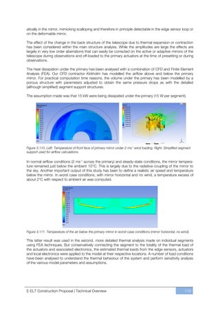 atically in the mirror, mimicking scalloping and therefore in principle detectable in the edge sensor loop or
on the deformable mirror.

The effect of the change in the back structure of the telescope due to thermal expansion or contraction
has been considered within the main structure analysis. While the amplitudes are large the effects are
largely in very low order aberrations that can easily be corrected on the active or adaptive mirrors of the
telescope during observations and off-loaded to the primary actuators at the time of presetting or during
observations.

The heat dissipation under the primary has been analysed with a combination of CFD and Finite Element
Analysis (FEA). Our CFD contractor Kirkholm has modelled the airflow above and below the primary
mirror. For practical computation time reasons, the volume under the primary has been modelled by a
porous structure with parameters adjusted to obtain the same pressure drops as with the detailed
(although simplified) segment support structures.

The assumption made was that 15 kW were being dissipated under the primary (15 W per segment).




Figure 3.110. Left: Temperature of front face of primary mirror under 2 ms-1 wind loading. Right: Simplified segment
support used for airflow calculations.

In normal airflow conditions (2 ms-1 across the primary) and steady-state conditions, the mirror tempera-
ture remained just below the ambient 10°C. This is largely due to the radiative coupling of the mirror to
the sky. Another important output of this study has been to define a realistic air speed and temperature
below the mirror. In worst case conditions, with mirror horizontal and no wind, a temperature excess of
about 2°C with respect to ambient air was computed.




Figure 3.111. Temperature of the air below the primary mirror in worst-case conditions (mirror horizontal, no wind).

This latter result was used in the second, more detailed thermal analysis made on individual segments
using FEA techniques. But conservatively connecting the segment to the totality of the thermal load of
the actuators and associated electronics, the estimated thermal loads from the edge sensors, actuators
and local electronics were applied to the model at their respective locations. A number of load conditions
have been analysed to understand the thermal behaviour of the system and perform sensitivity analysis
of the various model parameters and assumptions.




E-ELT Construction Proposal | Technical Overview                                                                119
 