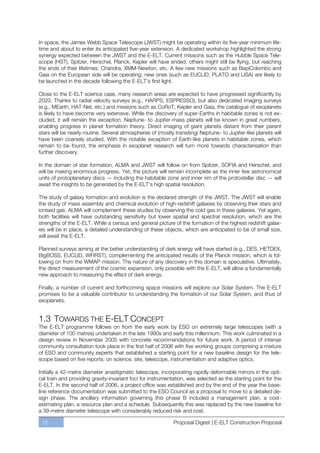 In space, the James Webb Space Telescope (JWST) might be operating within its five-year minimum life-
time and about to enter its anticipated five-year extension. A dedicated workshop highlighted the strong
synergy expected between the JWST and the E-ELT. Current missions such as the Hubble Space Tele-
scope (HST), Spitzer, Herschel, Planck, Kepler will have ended, others might still be flying, but reaching
the ends of their lifetimes: Chandra, XMM-Newton, etc. A few new missions such as BepiColombo and
Gaia on the European side will be operating; new ones (such as EUCLID, PLATO and LISA) are likely to
be launched in the decade following the E-ELT’s first light.

Close to the E-ELT science case, many research areas are expected to have progressed significantly by
2020. Thanks to radial velocity surveys (e.g., HARPS, ESPRESSO), but also dedicated imaging surveys
(e.g., MEarth, HAT-Net, etc.) and missions such as CoRoT, Kepler and Gaia, the catalogue of exoplanets
is likely to have become very extensive. While the discovery of super-Earths in habitable zones is not ex-
cluded, it will remain the exception. Neptune- to Jupiter-mass planets will be known in great numbers,
enabling progress in planet formation theory. Direct imaging of giant planets distant from their parent
stars will be nearly routine. Several atmospheres of (mostly transiting) Neptune- to Jupiter-like planets will
have been coarsely studied. With the notable exception of Earth-like planets in habitable zones, which
remain to be found, the emphasis in exoplanet research will turn more towards characterisation than
further discovery.

In the domain of star formation, ALMA and JWST will follow on from Spitzer, SOFIA and Herschel, and
will be making enormous progress. Yet, the picture will remain incomplete as the inner few astronomical
units of protoplanetary discs — including the habitable zone and inner rim of the protostellar disc — will
await the insights to be generated by the E-ELT’s high spatial resolution.

The study of galaxy formation and evolution is the declared strength of the JWST. The JWST will enable
the study of mass assembly and chemical evolution of high-redshift galaxies by observing their stars and
ionised gas. ALMA will complement these studies by observing the cold gas in these galaxies. Yet again,
both facilities will have outstanding sensitivity but lower spatial and spectral resolution, which are the
strengths of the E-ELT. While a census and general picture of the formation of the highest redshift galax-
ies will be in place, a detailed understanding of these objects, which are anticipated to be of small size,
will await the E-ELT.

Planned surveys aiming at the better understanding of dark energy will have started (e.g., DES, HETDEX,
BigBOSS, EUCLID, WFIRST), complementing the anticipated results of the Planck mission, which is fol-
lowing on from the WMAP mission. The nature of any discovery in this domain is speculative. Ultimately,
the direct measurement of the cosmic expansion, only possible with the E-ELT, will allow a fundamentally
new approach to measuring the effect of dark energy.

Finally, a number of current and forthcoming space missions will explore our Solar System. The E-ELT
promises to be a valuable contributor to understanding the formation of our Solar System, and thus of
exoplanets.


1.3 TOWARDS THE E-ELT CONCEPT
The E-ELT programme follows on from the early work by ESO on extremely large telescopes (with a
diameter of 100 metres) undertaken in the late 1990s and early this millennium. This work culminated in a
design review in November 2005 with concrete recommendations for future work. A period of intense
community consultation took place in the first half of 2006 with five working groups comprising a mixture
of ESO and community experts that established a starting point for a new baseline design for the tele-
scope based on five reports: on science, site, telescope, instrumentation and adaptive optics.

Initially a 42-metre diameter anastigmatic telescope, incorporating rapidly deformable mirrors in the opti-
cal train and providing gravity-invariant foci for instrumentation, was selected as the starting point for the
E-ELT. In the second half of 2006, a project office was established and by the end of the year the base-
line reference documentation was submitted to the ESO Council as a proposal to move to a detailed de-
sign phase. The ancillary information governing this phase B included a management plan, a cost-
estimating plan, a resource plan and a schedule. Subsequently this was replaced by the new baseline for
a 39-metre diameter telescope with considerably reduced risk and cost.

 12                                                          Proposal Digest | E-ELT Construction Proposal
 