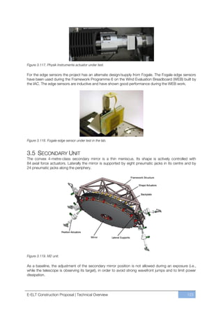 Figure 3.117. Physik Instrumente actuator under test.

For the edge sensors the project has an alternate design/supply from Fogale. The Fogale edge sensors
have been used during the Framework Programme 6 on the Wind Evaluation Breadboard (WEB) built by
the IAC. The edge sensors are inductive and have shown good performance during the WEB work.




Figure 3.118. Fogale edge sensor under test in the lab.


3.5 SECONDARY UNIT
The convex 4-metre-class secondary mirror is a thin meniscus. Its shape is actively controlled with
84 axial force actuators. Laterally the mirror is supported by eight pneumatic jacks in its centre and by
24 pneumatic jacks along the periphery.




Figure 3.119. M2 unit.

As a baseline, the adjustment of the secondary mirror position is not allowed during an exposure (i.e.,
while the telescope is observing its target), in order to avoid strong wavefront jumps and to limit power
dissipation.




E-ELT Construction Proposal | Technical Overview                                                   123
 
