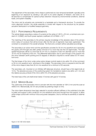 The adjustment of the secondary mirror shape is performed at a low temporal bandwidth, typically at the
beginning of an exposure by sending a set point to its active degrees of freedom, and every 20 to
60 seconds to compensate for optical surface distortion induced by environmental conditions, external
loads, and system instability.

The mirror and its actuators are connected to a backplate and a framework structure. To provide the
mirror alignment function, the whole assembly is moved with respect to the structure by six position
actuators distributed in a modified hexapod geometry.


3.5.1 PERFORMANCE REQUIREMENTS
The optical design prescribes a radius of curvature at the vertex of -9313 ± 25 mm, a nominal conic con-
stant of -2.28962, and fourth power aspheric coefficient of 0.479584 × 10-15.

The matching of the secondary to the primary requires knowledge of the absolute value of the primary
mirror radius of curvature that will be known after the first set of segments have been aspherised. This
constraint is considered in the overall schedule. The final conic constant will be calculated accordingly.

The secondary is an active mirror and the specification provides for 30 nm rms wavefront error (excluding
the gravity print-through) and after perfect removal of no more than the first 30 eigenmodes. The high
spatial frequencies will be no more that 20 nm rms in a footprint of 200 mm diameter and no more that
16 nm rms for footprints of 60 mm. The differential deformation due to print-through of the support into
the mirror between zenith pointing and 20 degrees of altitude is required to remain below 25 nm wave-
front error.

The final shape of the mirror under active optics (shape control) needs to be within 2% of the command
or 50 nm rms wavefront error, whichever is the smallest. The secondary mirror is required to limit the drift
of the mirror shape to less than 35 nm rms wavefront for a minimum of 30 seconds.

The secondary unit, mounted on an infinitely stiff telescope structure, should have a first eigenmode at
10 Hz. The absolute accuracy of the positioning system for translations needs to be within ±0.1 mm and
the relative accuracy at level of the mirror within 2% of the absolute accuracy.

The total mass of the unit shall remain below 12 tonnes with goal of 10 tonnes.


3.5.2 MIRROR BLANK
The useful area of the secondary mirror is annular with the inner diameter at 1091.0 mm and the outer at
4090.6 mm. Mechanically, 80 mm are provided as polishing margin on rims.

The mirror blank dimensions have been selected to provide sufficient stiffness in the substrate to be able
to polish and support it with a small (25 nm rms wavefront error) print-through from the support, to allow
active shape control with minimum force and power dissipation, and to minimise its sensitivity to external
loads.




Figure 3.120. M2 mirror blank.


 124                                                    Technical Overview | E-ELT Construction Proposal
 