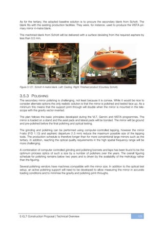 As for the tertiary, the adopted baseline solution is to procure the secondary blank from Schott. The
blank fits with the existing production facilities. They were, for instance, used to produce the VISTA pri-
mary mirror 4-metre blank.

The machined blank from Schott will be delivered with a surface deviating from the required asphere by
less than 0.5 mm.




Figure 3.121. Schott 4-metre blank. Left: Casting. Right: Finished product (Courtesy Schott).


3.5.3 POLISHING
The secondary mirror polishing is challenging, not least because it is convex. While it would be nice to
consider alternate options the only realistic solution is that the mirror is polished and tested face up. As a
minimum this means that the support print-through will double when the mirror is mounted in the tele-
scope with the gravity vector inverted.

The plan follows the basic principles developed during the VLT, Gemini and VISTA programmes. The
mirror is loaded on a stand and the axial pads and lateral pads will be bonded. The mirror will be ground
and pre-polished before the final polishing and optical testing.

The grinding and polishing can be performed using computer-controlled lapping, however the mirror
f-ratio (F/D 1.13) and aspheric departure (1.5 mm) reduce the maximum possible size of the lapping
tools. The production schedule is therefore longer than for more conventional large mirrors such as the
tertiary. In addition, reaching the optical quality requirements in the high spatial frequency range will be
more challenging.

A combination of computer controlled grinding and polishing bonnets and laps has been found to be the
optimum process optics of such a size by a number of polishers over the years. The overall figuring
schedule for polishing remains below two years and is driven by the availability of the metrology rather
than the figuring.

Several polishing vendors have machines compatible with the mirror size. In addition to the optical test
setup, an active polishing support will need to be developed to allow measuring the mirror in accurate
loading conditions and to minimise the gravity and polishing print-throughs.




E-ELT Construction Proposal | Technical Overview                                                        125
 