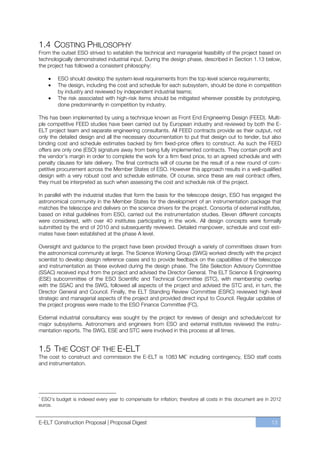 1.4 COSTING PHILOSOPHY
From the outset ESO strived to establish the technical and managerial feasibility of the project based on
technologically demonstrated industrial input. During the design phase, described in Section 1.13 below,
the project has followed a consistent philosophy:

        ESO should develop the system-level requirements from the top-level science requirements;
        The design, including the cost and schedule for each subsystem, should be done in competition
        by industry and reviewed by independent industrial teams;
        The risk associated with high-risk items should be mitigated wherever possible by prototyping,
        done predominantly in competition by industry.

This has been implemented by using a technique known as Front End Engineering Design (FEED). Multi-
ple competitive FEED studies have been carried out by European industry and reviewed by both the E-
ELT project team and separate engineering consultants. All FEED contracts provide as their output, not
only the detailed design and all the necessary documentation to put that design out to tender, but also
binding cost and schedule estimates backed by firm fixed-price offers to construct. As such the FEED
offers are only one (ESO) signature away from being fully implemented contracts. They contain profit and
the vendor’s margin in order to complete the work for a firm fixed price, to an agreed schedule and with
penalty clauses for late delivery. The final contracts will of course be the result of a new round of com-
petitive procurement across the Member States of ESO. However this approach results in a well-qualified
design with a very robust cost and schedule estimate. Of course, since these are real contract offers,
they must be interpreted as such when assessing the cost and schedule risk of the project.

In parallel with the industrial studies that form the basis for the telescope design, ESO has engaged the
astronomical community in the Member States for the development of an instrumentation package that
matches the telescope and delivers on the science drivers for the project. Consortia of external institutes,
based on initial guidelines from ESO, carried out the instrumentation studies. Eleven different concepts
were considered, with over 40 institutes participating in the work. All design concepts were formally
submitted by the end of 2010 and subsequently reviewed. Detailed manpower, schedule and cost esti-
mates have been established at the phase A level.

Oversight and guidance to the project have been provided through a variety of committees drawn from
the astronomical community at large. The Science Working Group (SWG) worked directly with the project
scientist to develop design reference cases and to provide feedback on the capabilities of the telescope
and instrumentation as these evolved during the design phase. The Site Selection Advisory Committee
(SSAC) received input from the project and advised the Director General. The ELT Science & Engineering
(ESE) subcommittee of the ESO Scientific and Technical Committee (STC), with membership overlap
with the SSAC and the SWG, followed all aspects of the project and advised the STC and, in turn, the
Director General and Council. Finally, the ELT Standing Review Committee (ESRC) reviewed high-level
strategic and managerial aspects of the project and provided direct input to Council. Regular updates of
the project progress were made to the ESO Finance Committee (FC).

External industrial consultancy was sought by the project for reviews of design and schedule/cost for
major subsystems. Astronomers and engineers from ESO and external institutes reviewed the instru-
mentation reports. The SWG, ESE and STC were involved in this process at all times.


1.5 THE COST OF THE E-ELT
The cost to construct and commission the E-ELT is 1083 M€* including contingency, ESO staff costs
and instrumentation.




*
 ESO’s budget is indexed every year to compensate for inflation; therefore all costs in this document are in 2012
euros.


E-ELT Construction Proposal | Proposal Digest                                                               13
 