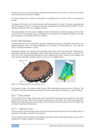 Factoring in the duty cycle, the position actuators would consume 80 W with 45 of those at the motor
and the remainder at the power amplifiers.

In normal operations, the maximum consumption is considered to be of order 2 kW for the actuation of
the cell.

The design of the cell is such that the actuators will be exposed to the wind. It has been calculated that
with wind speeds of order 1 ms-1 flowing across the actuators their temperature will not exceed 1°C from
ambient at zenith and 2.5°C at 70 degrees elevation.

The heat dissipation from the power amplifiers and the other electronic cabinets necessary for the control
of the mirror can be achieved using a cold-plate that is assumed to be radiatively coupled to the night
sky. Its design is not complete at the time of writing.


3.5.6 EARTHQUAKES
The secondary mirror unit is exposed to significant accelerations during an earthquake. Assuming a non-
isolated telescope mount, the peak accelerations at the location of the secondary are 1.7g, 3.0g and
2.6g, in the local coordinates x, y and z.

Earthquake restrainers are mounted at the periphery of the mirror and in the central hole. These are sim-
ple passive brackets with elastoplastic pads (rubber-like) limiting the maximum extent of travel for the
mirror to 5.5 mm, absorbing and damping the mirror displacement energy. Contact occurs between the
mirror and the earthquake restrainer pads at a mirror at 1 mm displacement.




Figure 3.132. Safety restraint for the secondary mirror.

The maximum stress in the glass remains, below 8 MPa admissible tensile stress limit of Zerodur. This
condition is met even with three lateral supports and three axial supports missing (e.g., pad glue failure).


3.5.7 CHALLENGES
The secondary mirror hangs upside down and so permanent tensile stresses are present on the mirror
surface and in the glue. Failure of this interface would be very unfortunate. The mirror is protected from
falling by the safety restrainers and the design of the interface to the back surface of the mirror takes care
to reduce the permanent stress level.


3.5.7.1      MANUFACTURING
The procurement of the secondary blank should not be done at the same time as for the tertiary blank. A
constraint to this effect is present in the schedule.

The procurement of the matrices for the polishing test setup needs to start early enough to ensure that a
sufficient time margin is present in the schedule.



 132                                                       Technical Overview | E-ELT Construction Proposal
 