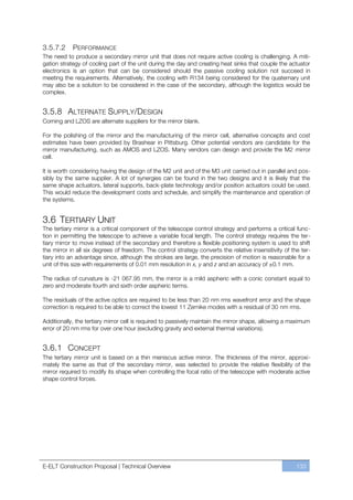 3.5.7.2     PERFORMANCE
The need to produce a secondary mirror unit that does not require active cooling is challenging. A miti-
gation strategy of cooling part of the unit during the day and creating heat sinks that couple the actuator
electronics is an option that can be considered should the passive cooling solution not succeed in
meeting the requirements. Alternatively, the cooling with R134 being considered for the quaternary unit
may also be a solution to be considered in the case of the secondary, although the logistics would be
complex.


3.5.8 ALTERNATE SUPPLY/DESIGN
Corning and LZOS are alternate suppliers for the mirror blank.

For the polishing of the mirror and the manufacturing of the mirror cell, alternative concepts and cost
estimates have been provided by Brashear in Pittsburg. Other potential vendors are candidate for the
mirror manufacturing, such as AMOS and LZOS. Many vendors can design and provide the M2 mirror
cell.

It is worth considering having the design of the M2 unit and of the M3 unit carried out in parallel and pos-
sibly by the same supplier. A lot of synergies can be found in the two designs and it is likely that the
same shape actuators, lateral supports, back-plate technology and/or position actuators could be used.
This would reduce the development costs and schedule, and simplify the maintenance and operation of
the systems.


3.6 TERTIARY UNIT
The tertiary mirror is a critical component of the telescope control strategy and performs a critical func-
tion in permitting the telescope to achieve a variable focal length. The control strategy requires the ter-
tiary mirror to move instead of the secondary and therefore a flexible positioning system is used to shift
the mirror in all six degrees of freedom. The control strategy converts the relative insensitivity of the ter-
tiary into an advantage since, although the strokes are large, the precision of motion is reasonable for a
unit of this size with requirements of 0.01 mm resolution in x, y and z and an accuracy of ±0.1 mm.

The radius of curvature is -21 067.95 mm, the mirror is a mild aspheric with a conic constant equal to
zero and moderate fourth and sixth order aspheric terms.

The residuals of the active optics are required to be less than 20 nm rms wavefront error and the shape
correction is required to be able to correct the lowest 11 Zernike modes with a residual of 30 nm rms.

Additionally, the tertiary mirror cell is required to passively maintain the mirror shape, allowing a maximum
error of 20 nm rms for over one hour (excluding gravity and external thermal variations).


3.6.1 CONCEPT
The tertiary mirror unit is based on a thin meniscus active mirror. The thickness of the mirror, approxi-
mately the same as that of the secondary mirror, was selected to provide the relative flexibility of the
mirror required to modify its shape when controlling the focal ratio of the telescope with moderate active
shape control forces.




E-ELT Construction Proposal | Technical Overview                                                        133
 