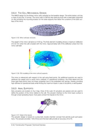 3.6.4 THE CELL MECHANICAL DESIGN
The AMOS design for the tertiary mirror cell is adopted as the baseline design. The entire tertiary unit has
a mass of just over 12 tonnes. The mirror cell is a stiff box-like steel structure with a steel plate supported
on ribs providing the mounting location for the axial supports that follow the curvature of the back sur-
face of the mirror.




Figure 3.135. Mirror cell basic structure.

The weight of the mirror cell alone is 5100 kg. The finite element modelling shows a maximum deflection
of 0.42 mm when the cell is loaded with the mirror. Approximately half of this deflection arises from the
mirror cell itself.




Figure 3.136. FEA modelling of the mirror cell and supports.

The mirror is referenced with respect to the cell using fixed points. Six additional supports are used to
distribute the weight and to avoid mirror overload. In operational conditions, the three lateral and the
three axial fixed points have non-linear properties due to the preloaded soft springs, thereby providing
high stiffness for operational loads while limiting the maximum loads in case of accidents or earthquakes.


3.6.5 AXIAL SUPPORTS
Sixty actuators are located on four rings, three of the outer 24 actuators are passive and are used to
define the position of the mirror relative to the cell. The actuator interface to the mirror back surface is
through a load-spreading tripod. Invar pads connect the tripods to the mirror.




Figure 3.137. Detail of the tripods.
The actuator design is based on a pneumatic double chamber concept that permits push-pull opera-
tions. The actuator provides 1 kN of force and the load cells provide an accuracy of 0.2 N.


E-ELT Construction Proposal | Technical Overview                                                         135
 