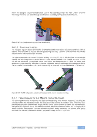 mirror. The design is very similar to brackets used in the secondary mirror. The main function is to limit
the energy the mirror can attain through accelerations caused by earthquakes or other failures.




Figure 3.141. Earthquake safety clamps on the tertiary mirror.


3.6.5.2      POSITION ACTUATORS
The hexapod legs are based on the SKF SRSA7510 satellite roller screw actuators combined with an
external linear encoder to provide absolute positioning accuracy. Cardanic joints connect the actuator
onto the mirror cell and telescope structure.

The total stroke of each actuator is 320 mm allowing for up to 250 mm of actual motion in the direction
towards the secondary mirror of which about 200 mm are allocated for focus change, ±20 mm for con-
trol and the remainder for telescope mirror prescription and integration errors. Note that these latter
errors are compensated by shimming during the integration and pre-alignment of the telescope optics.
The required actuator resolution of 5 µm is provided by an externally mounted Heidenhain LIDA encoder.




Figure 3.142. The M3 cell position actuator with cardanic joints and the encoder mounting.


3.6.6 PERFORMANCE OF THE MIRROR ON THE SUPPORT
The optical performance of the mirror has been simulated using finite element modelling. Assuming the
correction of the first 13 elastic modes the residuals are 15 nm rms of wavefront error. The mirror sup-
port requires an active control of the shape actuator forces (based on look-up tables and wavefront sen-
sor signals) as, in passive mode, the differential surface deformation between zenith and 70 degrees from
zenith is several micrometres. From the experience gained during secondary unit studies, that gravity
distortion can certainly be limited to about 5 µm peak-to-valley, so about 1 µm rms.




E-ELT Construction Proposal | Technical Overview                                                    137
 