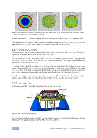 Figure 3.143. Gravity deformation of the tertiary mirror and deformation of the tertiary mirror after removal of the first
11 elastic mode terms and lateral support residuals.

Similarly, the analysis of the lateral supports provides low residuals of just under 10 nm wavefront error.

The tolerances on the lateral and axial supports have been analysed and positioning errors of 1 mm pro-
duce surface errors of order a few nanometres after removal of the low order terms.


3.6.7 CONTROL ANALYSIS
The tertiary mirror unit is similar in requirements and solutions to the secondary mirror unit. Two control
systems, a positioning and a mirror shape system, are used.

For the positioning system, accuracies of 0.01 mm for the translation in the x, y and z directions and
0.3 arcseconds for a rotation around the x- and y-axes are required. The shape control delivers an
accuracy of 10 nm surface error rms.

In contrast to the selected secondary mirror unit concept, the actuators in the tertiary mirror are con-
trolled in force not only for shape control, but also in order to generate the support forces. The shape
force is actively controlled for each individual actuator using a co-located load cell and proportional
piezo-driven pneumatic valves used in on/off mode with a fixed opening and activation threshold.

The M3 control system architecture is based on an industrial PC and a Controller Area Network (CAN)
fieldbus system. More detail of the baseline implementation can be found in the control section.


3.6.8 INTEGRATION
An integration stand is included in the supply of the tertiary mirror unit.




Figure 3.144. M3 cell integration stand.

The integration stand allows the assembly of the complete structure, mapping and calibrating of the unit
deformation with gravity, and dismounting of the mirror for coating.




 138                                                            Technical Overview | E-ELT Construction Proposal
 