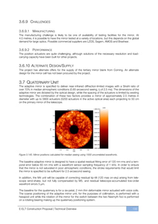 3.6.9 CHALLENGES

3.6.9.1     MANUFACTURING
The manufacturing challenge is likely to be one of availability of testing facilities for the mirror. At
4.0 metres, it is possible to have the mirror tested at a variety of locations, but this depends on the global
demand for large optics. Possible commercial suppliers are LZOS, Sagem, AMOS and Brashear.


3.6.9.2      PERFORMANCE
The position actuators are quite challenging, although solutions of the necessary resolution and load-
carrying capacity have been built for other projects.


3.6.10 ALTERNATE DESIGN/SUPPLY
The project has alternate offers for the supply of the tertiary mirror blank from Corning. An alternate
design for the mirror cell has not been procured by the project.


3.7 QUATERNARY UNIT
The adaptive mirror is specified to deliver near-infrared diffraction-limited images with a Strehl ratio of
over 70% in median atmospheric conditions (0.85-arcsecond seeing, t0 of 2.5 ms). The dimensions of the
adaptive mirror are dictated by the optical design, while the spacing of the actuators is limited by existing
technologies. The combination of these two factors provides a mirror of approximately 2.5 metres in
diameter with up to 5800 actuators (5200 actuators in the active optical area) each projecting to 50 cm
on the primary mirror of the telescope.




Figure 3.145. Mirror positions calculated for median seeing using 1000 uncorrelated wavefronts.

The baseline adaptive mirror is designed to have a spatial residual fitting error of 120 nm rms and a tem-
poral error below 60 nm rms with a wavefront sensor sampling frequency of 1 kHz. In order to ensure
that the mirror is not saturated in poor atmospheric conditions, the stroke requirements that would limit
the mirror is specified to be sufficient for 2.5-arcsecond seeing.

In addition, the M4 unit will be capable of correcting residual tip-tilt (120 mas on-sky) arising from tele-
scope wind-shake, but not fully compensated by M5, and residual telescope-accumulated low-order
wavefront errors 5 µm.

The baseline for the quaternary is for a six-petal, 2 mm thin deformable mirror actuated with voice coils.
The coarse positioning of the adaptive mirror unit, for the purposes of collimation, is performed with a
hexapod unit while the rotation of the mirror for the switch between the two Nasmyth foci is performed
on a rotating bearing making up the quaternary positioning system.


E-ELT Construction Proposal | Technical Overview                                                        139
 