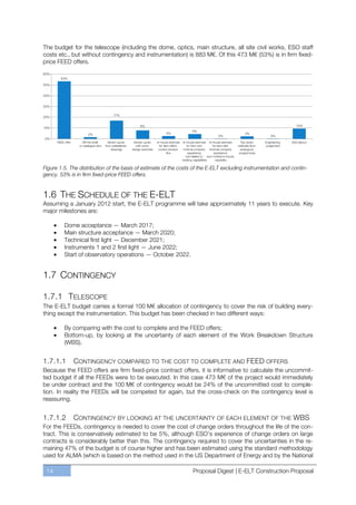 The budget for the telescope (including the dome, optics, main structure, all site civil works, ESO staff
costs etc., but without contingency and instrumentation) is 883 M€. Of this 473 M€ (53%) is in firm fixed-
price FEED offers.




Figure 1.5. The distribution of the basis of estimate of the costs of the E-ELT excluding instrumentation and contin-
gency. 53% is in firm fixed-price FEED offers.


1.6 THE SCHEDULE OF THE E-ELT
Assuming a January 2012 start, the E-ELT programme will take approximately 11 years to execute. Key
major milestones are:

         Dome acceptance — March 2017;
         Main structure acceptance — March 2020;
         Technical first light — December 2021;
         Instruments 1 and 2 first light — June 2022;
         Start of observatory operations — October 2022.


1.7 CONTINGENCY

1.7.1 TELESCOPE
The E-ELT budget carries a formal 100 M€ allocation of contingency to cover the risk of building every-
thing except the instrumentation. This budget has been checked in two different ways:

         By comparing with the cost to complete and the FEED offers;
         Bottom-up, by looking at the uncertainty of each element of the Work Breakdown Structure
         (WBS).


1.7.1.1      CONTINGENCY COMPARED TO THE COST TO COMPLETE AND FEED OFFERS
Because the FEED offers are firm fixed-price contract offers, it is informative to calculate the uncommit-
ted budget if all the FEEDs were to be executed. In this case 473 M€ of the project would immediately
be under contract and the 100 M€ of contingency would be 24% of the uncommitted cost to comple-
tion. In reality the FEEDs will be competed for again, but the cross-check on the contingency level is
reassuring.


1.7.1.2      CONTINGENCY BY LOOKING AT THE UNCERTAINTY OF EACH ELEMENT OF THE WBS
For the FEEDs, contingency is needed to cover the cost of change orders throughout the life of the con-
tract. This is conservatively estimated to be 5%, although ESO’s experience of change orders on large
contracts is considerably better than this. The contingency required to cover the uncertainties in the re-
maining 47% of the budget is of course higher and has been estimated using the standard methodology
used for ALMA (which is based on the method used in the US Department of Energy and by the National

 14                                                               Proposal Digest | E-ELT Construction Proposal
 