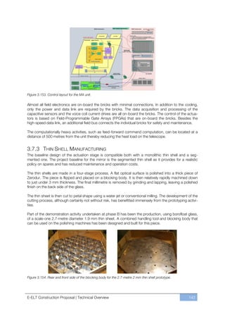 Figure 3.153. Control layout for the M4 unit.

Almost all field electronics are on-board the bricks with minimal connections. In addition to the cooling,
only the power and data link are required by the bricks. The data acquisition and processing of the
capacitive sensors and the voice coil current drives are all on-board the bricks. The control of the actua-
tors is based on Field-Programmable Gate Arrays (FPGAs) that are on-board the bricks. Besides the
high-speed data link, an additional field bus connects the individual bricks for safety and maintenance.

The computationally heavy activities, such as feed-forward command computation, can be located at a
distance of 500 metres from the unit thereby reducing the heat load on the telescope.


3.7.3 THIN SHELL MANUFACTURING
The baseline design of the actuation stage is compatible both with a monolithic thin shell and a seg-
mented one. The project baseline for the mirror is the segmented thin shell as it provides for a realistic
policy on spares and has reduced maintenance and operation costs.

The thin shells are made in a four-stage process. A flat optical surface is polished into a thick piece of
Zerodur. The piece is flipped and placed on a blocking body. It is then relatively rapidly machined down
to just under 3 mm thickness. The final millimetre is removed by grinding and lapping, leaving a polished
finish on the back side of the glass.

The thin sheet is then cut to petal shape using a water jet or conventional milling. The development of the
cutting process, although certainly not without risk, has benefitted immensely from the prototyping activi-
ties.

Part of the demonstration activity undertaken at phase B has been the production, using borofloat glass,
of a scale-one 2.7-metre diameter 1.9 mm thin sheet. A combined handling tool and blocking body that
can be used on the polishing machines has been designed and built for this piece.




Figure 3.154. Rear and front side of the blocking body for the 2.7-metre 2 mm thin shell prototype.




E-ELT Construction Proposal | Technical Overview                                                      143
 
