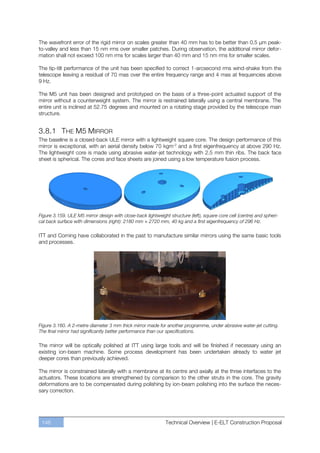 The wavefront error of the rigid mirror on scales greater than 40 mm has to be better than 0.5 µm peak-
to-valley and less than 15 nm rms over smaller patches. During observation, the additional mirror defor-
mation shall not exceed 100 nm rms for scales larger than 40 mm and 15 nm rms for smaller scales.

The tip-tilt performance of the unit has been specified to correct 1-arcsecond rms wind-shake from the
telescope leaving a residual of 70 mas over the entire frequency range and 4 mas at frequencies above
9 Hz.

The M5 unit has been designed and prototyped on the basis of a three-point actuated support of the
mirror without a counterweight system. The mirror is restrained laterally using a central membrane. The
entire unit is inclined at 52.75 degrees and mounted on a rotating stage provided by the telescope main
structure.


3.8.1 THE M5 MIRROR
The baseline is a closed-back ULE mirror with a lightweight square core. The design performance of this
mirror is exceptional, with an aerial density below 70 kgm-2 and a first eigenfrequency at above 290 Hz.
The lightweight core is made using abrasive water-jet technology with 2.5 mm thin ribs. The back face
sheet is spherical. The cores and face sheets are joined using a low temperature fusion process.




Figure 3.159. ULE M5 mirror design with close-back lightweight structure (left), square core cell (centre) and spheri-
cal back surface with dimensions (right): 2180 mm × 2720 mm, 40 kg and a first eigenfrequency of 296 Hz.

ITT and Corning have collaborated in the past to manufacture similar mirrors using the same basic tools
and processes.




Figure 3.160. A 2-metre diameter 3 mm thick mirror made for another programme, under abrasive water-jet cutting.
The final mirror had significantly better performance than our specifications.

The mirror will be optically polished at ITT using large tools and will be finished if necessary using an
existing ion-beam machine. Some process development has been undertaken already to water jet
deeper cores than previously achieved.

The mirror is constrained laterally with a membrane at its centre and axially at the three interfaces to the
actuators. These locations are strengthened by comparison to the other struts in the core. The gravity
deformations are to be compensated during polishing by ion-beam polishing into the surface the neces-
sary correction.




 146                                                          Technical Overview | E-ELT Construction Proposal
 