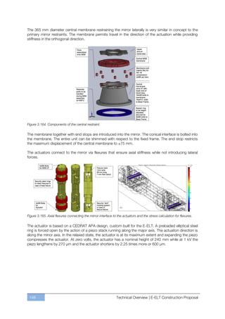 The 365 mm diameter central membrane restraining the mirror laterally is very similar in concept to the
primary mirror restraints. The membrane permits travel in the direction of the actuation while providing
stiffness in the orthogonal direction.




Figure 3.164. Components of the central restraint.

The membrane together with end stops are introduced into the mirror. The conical interface is bolted into
the membrane. The entire unit can be shimmed with respect to the fixed frame. The end stop restricts
the maximum displacement of the central membrane to ±75 mm.

The actuators connect to the mirror via flexures that ensure axial stiffness while not introducing lateral
forces.




Figure 3.165. Axial flexures connecting the mirror interface to the actuators and the stress calculation for flexures.

The actuator is based on a CEDRAT APA design, custom built for the E-ELT. A preloaded elliptical steel
ring is forced open by the action of a piezo stack running along the major axis. The actuation direction is
along the minor axis. In the relaxed state, the actuator is at its maximum extent and expanding the piezo
compresses the actuator. At zero volts, the actuator has a nominal height of 240 mm while at 1 kV the
piezo lengthens by 270 µm and the actuator shortens by 2.25 times more or 600 µm.




 148                                                           Technical Overview | E-ELT Construction Proposal
 