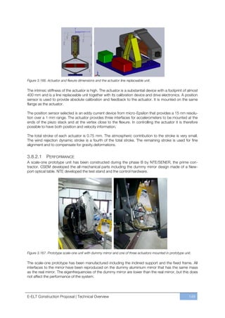 Figure 3.166. Actuator and flexure dimensions and the actuator line replaceable unit.

The intrinsic stiffness of the actuator is high. The actuator is a substantial device with a footprint of almost
400 mm and is a line replaceable unit together with its calibration device and drive electronics. A position
sensor is used to provide absolute calibration and feedback to the actuator. It is mounted on the same
flange as the actuator.

The position sensor selected is an eddy current device from micro-Epsilon that provides a 15 nm resolu-
tion over a 1 mm range. The actuator provides three interfaces for accelerometers to be mounted at the
ends of the piezo stack and at the vertex close to the flexure. In controlling the actuator it is therefore
possible to have both position and velocity information.

The total stroke of each actuator is 0.75 mm. The atmospheric contribution to the stroke is very small.
The wind rejection dynamic stroke is a fourth of the total stroke. The remaining stroke is used for fine
alignment and to compensate for gravity deformations.


3.8.2.1      PERFORMANCE
A scale-one prototype unit has been constructed during the phase B by NTE/SENER, the prime con-
tractor. CSEM developed the all-mechanical parts including the dummy mirror design made of a New-
port optical table. NTE developed the test stand and the control hardware.




Figure 3.167. Prototype scale-one unit with dummy mirror and one of three actuators mounted in prototype unit.

The scale-one prototype has been manufactured including the inclined support and the fixed frame. All
interfaces to the mirror have been reproduced on the dummy aluminium mirror that has the same mass
as the real mirror. The eigenfrequencies of the dummy mirror are lower than the real mirror, but this does
not affect the performance of the system.




E-ELT Construction Proposal | Technical Overview                                                            149
 