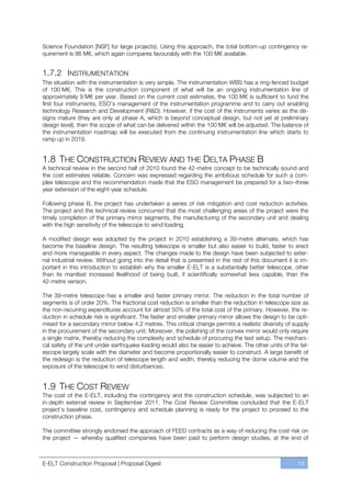Science Foundation [NSF] for large projects). Using this approach, the total bottom-up contingency re-
quirement is 86 M€, which again compares favourably with the 100 M€ available.


1.7.2 INSTRUMENTATION
The situation with the instrumentation is very simple. The instrumentation WBS has a ring-fenced budget
of 100 M€. This is the construction component of what will be an ongoing instrumentation line of
approximately 9 M€ per year. Based on the current cost estimates, the 100 M€ is sufficient to fund the
first four instruments, ESO’s management of the instrumentation programme and to carry out enabling
technology Research and Development (R&D). However, if the cost of the instruments varies as the de-
signs mature (they are only at phase A, which is beyond conceptual design, but not yet at preliminary
design level), then the scope of what can be delivered within the 100 M€ will be adjusted. The balance of
the instrumentation roadmap will be executed from the continuing instrumentation line which starts to
ramp up in 2019.


1.8 THE CONSTRUCTION REVIEW AND THE DELTA PHASE B
A technical review in the second half of 2010 found the 42-metre concept to be technically sound and
the cost estimates reliable. Concern was expressed regarding the ambitious schedule for such a com-
plex telescope and the recommendation made that the ESO management be prepared for a twoﬃthree
year extension of the eight-year schedule.

Following phase B, the project has undertaken a series of risk mitigation and cost reduction activities.
The project and the technical review concurred that the most challenging areas of the project were the
timely completion of the primary mirror segments, the manufacturing of the secondary unit and dealing
with the high sensitivity of the telescope to wind loading.

A modified design was adopted by the project in 2010 establishing a 39-metre alternate, which has
become the baseline design. The resulting telescope is smaller but also easier to build, faster to erect
and more manageable in every aspect. The changes made to the design have been subjected to exter-
nal industrial review. Without going into the detail that is presented in the rest of this document it is im-
portant in this introduction to establish why the smaller E-ELT is a substantially better telescope, other
than its manifest increased likelihood of being built, if scientifically somewhat less capable, than the
42-metre version.

The 39-metre telescope has a smaller and faster primary mirror. The reduction in the total number of
segments is of order 20%. The fractional cost reduction is smaller than the reduction in telescope size as
the non-recurring expenditures account for almost 50% of the total cost of the primary. However, the re-
duction in schedule risk is significant. The faster and smaller primary mirror allows the design to be opti-
mised for a secondary mirror below 4.2 metres. This critical change permits a realistic diversity of supply
in the procurement of the secondary unit. Moreover, the polishing of the convex mirror would only require
a single matrix, thereby reducing the complexity and schedule of procuring the test setup. The mechani-
cal safety of the unit under earthquake loading would also be easier to achieve. The other units of the tel-
escope largely scale with the diameter and become proportionally easier to construct. A large benefit of
the redesign is the reduction of telescope length and width, thereby reducing the dome volume and the
exposure of the telescope to wind disturbances.


1.9 THE COST REVIEW
The cost of the E-ELT, including the contingency and the construction schedule, was subjected to an
in-depth external review in September 2011. The Cost Review Committee concluded that the E-ELT
project’s baseline cost, contingency and schedule planning is ready for the project to proceed to the
construction phase.

The committee strongly endorsed the approach of FEED contracts as a way of reducing the cost risk on
the project — whereby qualified companies have been paid to perform design studies, at the end of



E-ELT Construction Proposal | Proposal Digest                                                           15
 