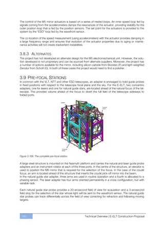 The control of the M5 mirror actuators is based on a series of nested loops. An inner speed loop fed by
signals coming from the accelerometers damps the resonances of the actuator, providing stability for the
outer position loop that is fed by the position sensors. The set point for the actuators is provided to the
system by the “ESO” loop fed by the wavefront sensor.

The co-location of the speed measurement (using accelerometers) with the actuator provides damping in
a large frequency range and ensures that evolution of the actuator properties due to aging or mainte-
nance activities will not create inadvertent instabilities.


3.8.3 ALTERNATES
The project has not developed an alternate design for the M5 electromechanical unit. However, the solu-
tion developed is not proprietary and can be sourced from alternate suppliers. Moreover, the project has
a number of options available for the mirror, including silicon carbide from Boostec (F) and light-weighted
Zerodur from Schott (G). In both of these cases the project would need to find a polisher.


3.9 PRE-FOCAL STATIONS
In common with the VLT, NTT and other ESO telescopes, an adapter is envisaged to hold guide probes
in fixed positions with respect to the telescope focal plane and the sky. For the E-ELT, two concentric
adapters, one for lasers and one for natural guide stars, are located ahead of the natural focus of the tel-
escope. This provides volume ahead of the focus to divert the full field of the telescope sideways to
folded ports.




Figure 3.168. The complete pre-focal station.

A large steel structure is mounted on the Nasmyth platform and carries the natural and laser guide probe
adapters and an instrument rotator at each of the three ports. In the centre of the structure, an elevator is
used to position the M6 mirror that is required for the selection of the focus. In the case of the coudé
focus, an arm is located ahead of the structure that inserts the coudé pick-off mirror into the beam.
In the natural guide star adapter, three arms are used in routine operation and a fourth is allocated to a
phasing sensor. The laser adapter has four arms oriented permanently in a cross configuration, but with
variable radii.

Each natural guide star probe provides a 20-arcsecond field of view for acquisition and a 3-arcsecond
field stop for the selection of the star whose light will be sent to the wavefront sensor. The natural guide
star probes can track differentially across the field of view correcting for refraction and following moving
targets.




 150                                                    Technical Overview | E-ELT Construction Proposal
 