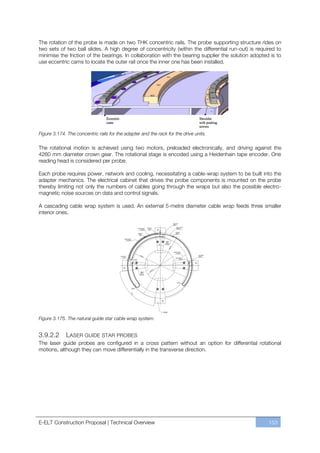 The rotation of the probe is made on two THK concentric rails. The probe supporting structure rides on
two sets of two ball slides. A high degree of concentricity (within the differential run-out) is required to
minimise the friction of the bearings. In collaboration with the bearing supplier the solution adopted is to
use eccentric cams to locate the outer rail once the inner one has been installed.




Figure 3.174. The concentric rails for the adapter and the rack for the drive units.

The rotational motion is achieved using two motors, preloaded electronically, and driving against the
4260 mm diameter crown gear. The rotational stage is encoded using a Heidenhain tape encoder. One
reading head is considered per probe.

Each probe requires power, network and cooling, necessitating a cable-wrap system to be built into the
adapter mechanics. The electrical cabinet that drives the probe components is mounted on the probe
thereby limiting not only the numbers of cables going through the wraps but also the possible electro-
magnetic noise sources on data and control signals.

A cascading cable wrap system is used. An external 5-metre diameter cable wrap feeds three smaller
interior ones.




Figure 3.175. The natural guide star cable wrap system.


3.9.2.2      LASER GUIDE STAR PROBES
The laser guide probes are configured in a cross pattern without an option for differential rotational
motions, although they can move differentially in the transverse direction.




E-ELT Construction Proposal | Technical Overview                                                      153
 