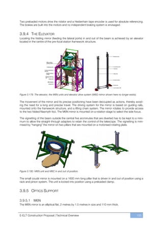 Two preloaded motors drive the rotator and a Heidenhain tape encoder is used for absolute referencing.
The brakes are built into the motors and no independent braking system is envisaged.


3.9.4 THE ELEVATOR
Locating the folding mirror (feeding the lateral ports) in and out of the beam is achieved by an elevator
located in the centre of the pre-focal station framework structure.




Figure 3.179. The elevator, the M6N units and elevator drive system (M6G mirror shown here no longer exists).

The movement of the mirror and its precise positioning have been decoupled as actions, thereby avoid-
ing the need for a long and precise travel. The driving system for the mirror is based on guiding rails,
mounted onto the framework structure, and a lifting chain system. The mirror rotates to provide access
to the two folded Nasmyth foci. The M6N mirror is mounted on a rotation stage to select the side focus.

The vignetting of the beam outside the central five arcminutes that are diverted has to be kept to a mini-
mum to allow the straight-through adapters to retain the control of the telescope. The vignetting is mini-
mised by “hanging” the mirror on two pillars that are mounted on a motorised rotating plate.




Figure 3.180. M6N unit and M6C in and out of position.

The small coudé mirror is mounted on a 1600 mm long pillar that is driven in and out of position using a
rack and pinion system. The unit is locked into position using a preloaded clamp.


3.9.5 OPTICS SUPPORT

3.9.5.1      M6N
The M6N mirror is an elliptical flat, 2 metres by 1.5 metres in size and 110 mm thick.


E-ELT Construction Proposal | Technical Overview                                                                155
 