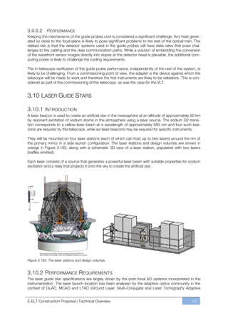 3.9.6.2     PERFORMANCE
Keeping the mechanisms of the guide probes cool is considered a significant challenge. Any heat gener-
ated so close to the focal plane is likely to pose significant problems to the rest of the optical train. The
related risk is that the detector systems used in the guide probes will have data rates that pose chal-
lenges to the cabling and the data communication paths. While a solution of embedding the conversion
of the wavefront sensor images directly into slopes at the detector head is plausible, the additional com-
puting power is likely to challenge the cooling requirements.

The in-telescope verification of the guide probe performance, independently of the rest of the system, is
likely to be challenging. From a commissioning point of view, the adapter is the device against which the
telescope will be made to work and therefore the first instruments are likely to be validators. This is con-
sidered as part of the commissioning of the telescope, as was the case for the VLT.


3.10 LASER GUIDE STARS

3.10.1 INTRODUCTION
A laser beacon is used to create an artificial star in the mesosphere at an altitude of approximately 90 km
by resonant excitation of sodium atoms in the atmosphere using a laser source. The sodium D2 transi-
tion corresponds to a yellow laser beam at a wavelength of approximately 589 nm and four such bea-
cons are required by the telescope, while six laser beacons may be required for specific instruments.

They will be mounted on four laser stations (each of which can host up to two lasers) around the rim of
the primary mirror in a side launch configuration. The laser stations and design volumes are shown in
orange in Figure 3.183, along with a schematic 3D-view of a laser station, populated with two lasers
(baffles omitted).

Each laser consists of a source that generates a powerful laser beam with suitable properties for sodium
excitation and a relay that projects it onto the sky to create the artificial star.




Figure 3.183. The laser stations and design volumes.


3.10.2 PERFORMANCE REQUIREMENTS
The laser guide star specifications are largely driven by the post-focal AO systems incorporated in the
instrumentation. The laser launch location has been analysed by the adaptive optics community in the
context of GLAO, MCAO and LTAO (Ground Layer, Multi-Conjugate and Laser Tomography Adaptive


E-ELT Construction Proposal | Technical Overview                                                       157
 