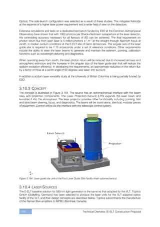 Optics). The side-launch configuration was selected as a result of these studies. This mitigates fratricide
at the expense of a higher laser power requirement and a wider field of view on the detectors.

Extensive simulations and tests on a dedicated test bench funded by ESO at the Dominion Astrophysical
Observatory have shown that with 1000 photons per Shack–Hartmann subaperture at the laser detector,
the centroiding accuracy necessary for all flavours of AO can be achieved. The final requirement on
photon return flux from each laser is 5 million photons s-1 m-2 at the straight-through Nasmyth focus at
zenith, in median sodium conditions at the E-ELT site of Cerro Armazones. The angular size of the laser
guide star is required to be 1.15 arcseconds under a set of reference conditions. Other requirements
include the ability to steer the laser beams to generate and maintain the asterism, pointing, calibration
functions such as wavelength detuning and diagnostics.

When operating away from zenith, the laser photon return will be reduced due to increased airmass and
atmospheric extinction and the increase in the angular size of the laser guide star that will reduce the
sodium excitation efficiency. In developing the requirements, an approximate reduction in the return flux
by a factor of three at a zenith angle of 60 degrees was taken into account.

In addition a sodium layer variability study at the University of British Columbia is being partially funded by
ESO.


3.10.3 CONCEPT
The concept is illustrated in Figure 3.184. The source has an optomechanical interface with the beam
relay and projection components. The Laser Projection Subunit (LPS) expands the laser beam and
launches it into the atmosphere. The laser projector provides other functionality including pointing, fast
and slow beam steering, focus, and diagnostics. The lasers will be stand-alone, identical, modular pieces
of equipment. Control will be via the interface with the telescope control system.




Figure 3.184. Laser guide star unit of the Four Laser Guide Star Facility (main optomechanics).


3.10.4 LASER SOURCES
The E-ELT baseline solution for 589 nm light generation is the same as that adopted for the VLT. Toptica
GmbH (Gräfelfing, Germany) has been selected to produce the laser units for the VLT adaptive optics
facility of the VLT, and their design concepts are described below. Toptica subcontracts the manufacture
of the Raman fibre amplifiers to MPBC (Montreal, Canada).


 158                                                         Technical Overview | E-ELT Construction Proposal
 