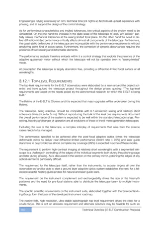 Engineering is relying extensively on GTC technical time (24 nights so far) to build up field experience with
phasing, and to support the design of the control strategy.

As for performance characteristics and implied tolerances, two critical aspects of the system need to be
considered. On the one hand the increase in the plate scale of the telescope to 3500 µm arcsec-1 par-
tially relaxes mechanical tolerances at the seeing limited focal plane. On the other hand the need to de-
liver diffraction-limited performance critically affects almost all components of the telescope. Furthermore,
the quasi-static deflections of the telescope are incompatible with the performance requirements without
employing some kind of active optics. Furthermore, the correction of dynamic disturbances requires the
presence of fast steering and deformable elements.

The performance analysis therefore embeds within it a control strategy that exploits the presence of the
adaptive quaternary mirror without which the telescope will not be operable even in “seeing-limited”
mode.

At prescription the telescope is largely aberration free, providing a diffraction-limited focal surface at all
wavelengths.


3.12.1 TOP-LEVEL REQUIREMENTS
The top-level requirements for the E-ELT observatory were elaborated by a team around the project sci-
entist and have guided the telescope project throughout the design phase; quoting: “The top-level
requirements are based on the needs posed by the astronomical research for which the E-ELT is being
built.”

The lifetime of the E-ELT is 30 years and it is expected that major upgrades will be undertaken during this
lifetime.

The telescope, being adaptive, should be compatible with 0.7-arcsecond seeing and relatively short
coherence times (of order 5 ms). Without reproducing the bulk of the level one requirements document
the overall performance of the system is expected to be well within the standard telescope range. Pre-
setting, tracking and ranges of operation are all evolutions of those of the 8-metre generation telescopes.

Excluding the size of the telescope, a complex interplay of requirements that arise from the science
cases needs to be managed.

The performance specified to be achieved after the post-focal adaptive optics drives the telescope
deformable mirror to deliver near-diffraction-limited performance (Strehl ratio > 70%) and laser guide
stars have to be provided as almost complete sky coverage (99%) is expected in some of these modes.

The requirement to perform high-contrast imaging at relatively short wavelengths with a segmented tele-
scope is a challenge in controlling of the edges of the individual segments both during the polishing stage
and later during phasing. As is discussed in the section on the primary mirror, polishing the edges of any
optical element is particularly difficult.

The requirement for the telescope itself, rather than the instruments, to acquire targets all over the
observable sky and be able to start a ground layer adaptive optics system establishes the need for a tel-
escope adapter hosting guide probes for natural and laser guide stars.

The requirement on the instrument complement and exchangeability drives the size of the Nasmyth
platforms and the need for pre-focal stations able to distribute the telescope beam to multiple instru-
ments.

The specific scientific requirements on the instrument suite, elaborated together with the Science Work-
ing Group, form the basis of the developed instrument roadmap.

The narrow-field, high-resolution, ultra-stable spectrograph top-level requirement drives the need for a
coudé focus. This is not an absolute requirement and alternate solutions may be feasible for such an

 162                                                     Technical Overview | E-ELT Construction Proposal
 