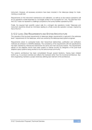 instrument. However, all necessary provisions have been included in the telescope design for imple-
menting a coudé train.

Requirements on the instrument maintenance and calibration, as well as on the science operations call
for an operations model expanded on, but largely similar to the successful VLT one. The data flow from
the E-ELT does not represent a challenge compared to the survey facilities operated by ESO.

Finally, the required high scientific output calls for a stringent site operations model. Telescope and
instrument downtime should be minimised, leading to a finely tuned site operation concept, inspired by
that of the VLT.


3.12.2 LEVEL ONE REQUIREMENTS AND SYSTEM ARCHITECTURE
The cascade of the top-level requirements to telescope design requirements is captured in the extensive
level 1 requirements for the telescope, which are owned by the telescope lead systems engineer.

Requirements (down to contracted level), their hierarchical relationships, justification and verification
methods are entered in a DOORS database. The consistency of the requirements with the specifications
has been checked by internal and external (for the dome and main structure) reviews. The requirements
placed on the adaptive mirrors have been subject to intense scrutiny by designers of the post-focal
adaptive optics systems being worked on by the astronomical community.

The systems architecture has been consolidated through several iterations. Having been initiated
bottom-up, it is product-oriented and reflects the hardware rather than the functional architecture. Sys-
tems engineering maintains a project dictionary defining each element of the architecture.




E-ELT Construction Proposal | Technical Overview                                                   163
 