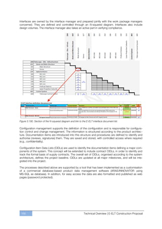 Interfaces are owned by the interface manager and prepared jointly with the work package managers
concerned. They are defined and controlled through an N-squared diagram. Interfaces also include
design volumes. The interface manager also takes an active part in verifying compliance.




Figure 3.190. Section of the N-squared diagram and link to the E-ELT interface document list.

Configuration management supports the definition of the configuration and is responsible for configura-
tion control and change management. The information is structured according to the product architec-
ture. Documentation items are introduced into this structure and procedures are defined to identify and
authorise (reviews, signatures) them. They are saved and stored, with controlled access where required
(e.g., confidentiality).

Configuration Item Data Lists (CIDLs) are used to identify the documentation items defining a major com-
ponents of the system. This concept will be extended to include contract CIDLs, in order to identify and
track the formal basis of supply contracts. The overall set of CIDLs, organised according to the system
architecture, defines the project baseline. CIDLs are updated at all major milestones, and will be inte-
grated into the project.

The processes described above are supported by a tool that has been implemented as a customisation
of a commercial database-based product data management software (ARAS/INNOVATOR using
MS-SQL as database). In addition, for easy access the data are also formatted and published as web
pages (password protected).




 166                                                        Technical Overview | E-ELT Construction Proposal
 