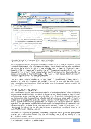 Figure 3.191. Example of use of the CIDL tool in a “where used” analysis.

The change process handles change requests and requests for waiver. Currently it is a manual process
using forms and Windows Excel tables for the monitoring. Changes and waivers may result from internal
requests as well as external requests from subcontractors. Impact is traced by Systems Engineering
through the CIDL tool (“where used” analysis) and the DOORS requirements database (links), the request
classified as minor or major, then a technical analysis is performed, leading to a Configuration Control
Board recommendation to the project manager — after review by a team of expert if deemed necessary.
Metrics are regularly reported in quarterly project reports.

Last but not least, Systems Engineering is actively involved in the preparation of specifications and
statements of work, and generates and maintains a number of high level specifications (e.g.,
level 1 specification, environmental conditions, standards), document templates, procedures, guidelines,
and recurrent item requirements.


3.13 CONTROL STRATEGY
With three powered surfaces, tens of degrees of freedom in the system (excluding surface modification
and treating the primary as phased) the telescope control is largely under-constrained by the optical sen-
sitivity to rigid body motions and the optical figures of the mirrors. This creates the freedom to manoeu-
vre the telescope within its optical kernel without impacting the delivered optical quality. The control
strategy takes advantage of this to allow the massive secondary mirror to be mounted on position actu-
ators of relatively coarse resolution (micrometres) with respect to its high optical sensitivity. The man-
agement of the optical kernel is used to maintain the diffraction-limited performance under dynamic dis-
turbances that would otherwise require continuous adjustment of the position of the secondary mirror.
By minimising the work done at the secondary mirror unit we also remove the need for coolant at the
level of the M2, thereby mitigating a leak risk.

The telescope is operated in permanent closed loop using three natural guide star guide probes
equipped with Shack–Hartmann arrays. This is the same strategy used at the Unit Telescopes of the
VLT, just with additional probes.

E-ELT Construction Proposal | Technical Overview                                                    167
 