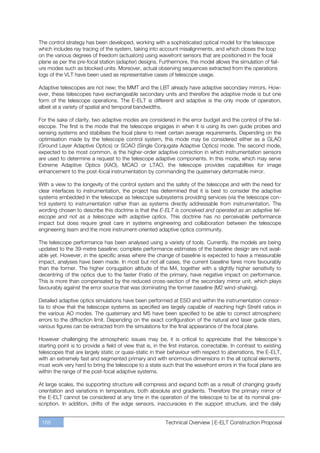 The control strategy has been developed, working with a sophisticated optical model for the telescope
which includes ray tracing of the system, taking into account misalignments, and which closes the loop
on the various degrees of freedom (actuators) using wavefront sensors that are positioned in the focal
plane as per the pre-focal station (adapter) designs. Furthermore, this model allows the simulation of fail-
ure modes such as blocked units. Moreover, actual observing sequences extracted from the operations
logs of the VLT have been used as representative cases of telescope usage.

Adaptive telescopes are not new; the MMT and the LBT already have adaptive secondary mirrors. How-
ever, these telescopes have exchangeable secondary units and therefore the adaptive mode is but one
form of the telescope operations. The E-ELT is different and adaptive is the only mode of operation,
albeit at a variety of spatial and temporal bandwidths.

For the sake of clarity, two adaptive modes are considered in the error budget and the control of the tel-
escope. The first is the mode that the telescope engages in when it is using its own guide probes and
sensing systems and stabilises the focal plane to meet certain average requirements. Depending on the
optimisation made by the telescope control system, this mode may be considered either as a GLAO
(Ground Layer Adaptive Optics) or SCAO (Single Conjugate Adaptive Optics) mode. The second mode,
expected to be most common, is the higher-order adaptive correction in which instrumentation sensors
are used to determine a request to the telescope adaptive components. In this mode, which may serve
Extreme Adaptive Optics (XAO), MCAO or LTAO, the telescope provides capabilities for image
enhancement to the post-focal instrumentation by commanding the quaternary deformable mirror.

With a view to the longevity of the control system and the safety of the telescope and with the need for
clear interfaces to instrumentation, the project has determined that it is best to consider the adaptive
systems embedded in the telescope as telescope subsystems providing services (via the telescope con-
trol system) to instrumentation rather than as systems directly addressable from instrumentation. The
wording chosen to describe this doctrine is that the E-ELT is conceived and operated as an adaptive tel-
escope and not as a telescope with adaptive optics. This doctrine has no perceivable performance
impact but does require great care in systems engineering and collaboration between the telescope
engineering team and the more instrument-oriented adaptive optics community.

The telescope performance has been analysed using a variety of tools. Currently, the models are being
updated to the 39-metre baseline; complete performance estimates of the baseline design are not avail-
able yet. However, in the specific areas where the change of baseline is expected to have a measurable
impact, analyses have been made. In most but not all cases, the current baseline fares more favourably
than the former. The higher conjugation altitude of the M4, together with a slightly higher sensitivity to
decentring of the optics due to the faster f/ratio of the primary, have negative impact on performance.
This is more than compensated by the reduced cross-section of the secondary mirror unit, which plays
favourably against the error source that was dominating the former baseline (M2 wind-shaking).

Detailed adaptive optics simulations have been performed at ESO and within the instrumentation consor-
tia to show that the telescope systems as specified are largely capable of reaching high Strehl ratios in
the various AO modes. The quaternary and M5 have been specified to be able to correct atmospheric
errors to the diffraction limit. Depending on the exact configuration of the natural and laser guide stars,
various figures can be extracted from the simulations for the final appearance of the focal plane.

However challenging the atmospheric issues may be, it is critical to appreciate that the telescope’s
starting point is to provide a field of view that is, in the first instance, correctable. In contrast to existing
telescopes that are largely static or quasi-static in their behaviour with respect to aberrations, the E-ELT,
with an extremely fast and segmented primary and with enormous dimensions in the all optical elements,
must work very hard to bring the telescope to a state such that the wavefront errors in the focal plane are
within the range of the post-focal adaptive systems.

At large scales, the supporting structure will compress and expand both as a result of changing gravity
orientation and variations in temperature, both absolute and gradients. Therefore the primary mirror of
the E-ELT cannot be considered at any time in the operation of the telescope to be at its nominal pre-
scription. In addition, drifts of the edge sensors, inaccuracies in the support structure, and the daily


 168                                                       Technical Overview | E-ELT Construction Proposal
 
