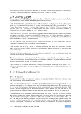 replacement of a number of segments all have to be taken into account in establishing the contribution of
the primary to focal plane aberrations and be accounted for in the error budget.


3.14 CONTROL SYSTEM
The development of the E-ELT control system is built around the interplay between four threads of activ-
ity and follows the overall timeline of the telescope construction project.

Firstly, the E-ELT control system hardware and software solutions are deployed on the VLT; the upgrade
of the VLT control system is necessary to address obsolescence of its parts and prepare the La Silla
Paranal Observatory to support the Assembly, Integration and Verification (AIV), commissioning and
operation of the E-ELT. This activity will yield workable and tested hardware and software solutions for
the various ESO contractors building the E-ELT telescope units.

The construction of the various components of the telescope with their own parts of the control system
will happen in parallel to the development by ESO of supervision, control and acquisition software. To
facilitate the work of the industrial partners, inspection, quality control and integration tests will be carried
out incrementally by ESO on a system simulator.

The ESO software quality assurance process will be complemented by formal Independent Software
Verification and Validation (ISVV) contracted to industry experts.

Lastly, technical time on the VLT and GTC has been used since early phase B of the project to under-
stand, prototype, test and validate novel control strategies and algorithms required for segmented and
adaptive telescopes.

The main performance requirements for the control system are therefore long term; they are robustness,
scalability, maintainability and cost-effectiveness.

With the exception of the real-time computer for the adaptive mirrors where the control system is allowed
a one-cycle computation and transmission lag, no contribution in the error budget is allowed to the over-
all system architecture in terms of control performance.

The contribution to the thermal environment is demanding, especially in the case of the primary mirror
units where the control system is required (together with the actuation and sensing) to dissipate less than
15 W per unit.


3.14.1 OVERALL SYSTEM DESCRIPTION

3.14.1.1 CONCEPT
The concept for the E-ELT control system has been developed on the basis of the three criteria of scala-
bility, maintainability and cost-effectiveness.

In the area of cost-effectiveness, the project has deemed it critical to avoid imposing standards on sup-
pliers that are foreign to the industrial norms and may require significant software and hardware efforts
on their behalf. The hardware and software standards selected are Programmable Logic Controller (PLC)
and PXI/LabVIEW using Windows as the development and runtime platform. The only units that are cur-
rently considered to require a genuine real-time operating system are the M1 and M4 control systems.

The maintainability of the system has been a critical lesson from the VLT. The tight coupling of hardware
and software components enabled elegant solutions to a variety of issues but restricted future upgrada-
bility, complicated immensely the maintenance of the code and limited the possible evolution of the sys-
tem. The selected hardware and software standard platforms come with a large palette of supported
hardware interface modules, which will enable the project to avoid developing and imposing bespoke
hardware components. The removal of custom-built field equipment from the system configuration,


E-ELT Construction Proposal | Technical Overview                                                           169
 