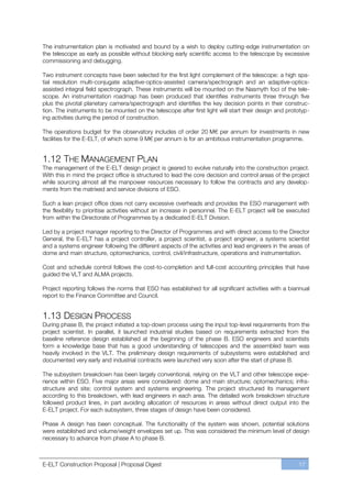 The instrumentation plan is motivated and bound by a wish to deploy cutting-edge instrumentation on
the telescope as early as possible without blocking early scientific access to the telescope by excessive
commissioning and debugging.

Two instrument concepts have been selected for the first light complement of the telescope: a high spa-
tial resolution multi-conjugate adaptive-optics-assisted camera/spectrograph and an adaptive-optics-
assisted integral field spectrograph. These instruments will be mounted on the Nasmyth foci of the tele-
scope. An instrumentation roadmap has been produced that identifies instruments three through five
plus the pivotal planetary camera/spectrograph and identifies the key decision points in their construc-
tion. The instruments to be mounted on the telescope after first light will start their design and prototyp-
ing activities during the period of construction.

The operations budget for the observatory includes of order 20 M€ per annum for investments in new
facilities for the E-ELT, of which some 9 M€ per annum is for an ambitious instrumentation programme.


1.12 THE MANAGEMENT PLAN
The management of the E-ELT design project is geared to evolve naturally into the construction project.
With this in mind the project office is structured to lead the core decision and control areas of the project
while sourcing almost all the manpower resources necessary to follow the contracts and any develop-
ments from the matrixed and service divisions of ESO.

Such a lean project office does not carry excessive overheads and provides the ESO management with
the flexibility to prioritise activities without an increase in personnel. The E-ELT project will be executed
from within the Directorate of Programmes by a dedicated E-ELT Division.

Led by a project manager reporting to the Director of Programmes and with direct access to the Director
General, the E-ELT has a project controller, a project scientist, a project engineer, a systems scientist
and a systems engineer following the different aspects of the activities and lead engineers in the areas of
dome and main structure, optomechanics, control, civil/infrastructure, operations and instrumentation.

Cost and schedule control follows the cost-to-completion and full-cost accounting principles that have
guided the VLT and ALMA projects.

Project reporting follows the norms that ESO has established for all significant activities with a biannual
report to the Finance Committee and Council.


1.13 DESIGN PROCESS
During phase B, the project initiated a top-down process using the input top-level requirements from the
project scientist. In parallel, it launched industrial studies based on requirements extracted from the
baseline reference design established at the beginning of the phase B. ESO engineers and scientists
form a knowledge base that has a good understanding of telescopes and the assembled team was
heavily involved in the VLT. The preliminary design requirements of subsystems were established and
documented very early and industrial contracts were launched very soon after the start of phase B.

The subsystem breakdown has been largely conventional, relying on the VLT and other telescope expe-
rience within ESO. Five major areas were considered: dome and main structure; optomechanics; infra-
structure and site; control system and systems engineering. The project structured its management
according to this breakdown, with lead engineers in each area. The detailed work breakdown structure
followed product lines, in part avoiding allocation of resources in areas without direct output into the
E-ELT project. For each subsystem, three stages of design have been considered.

Phase A design has been conceptual. The functionality of the system was shown, potential solutions
were established and volume/weight envelopes set up. This was considered the minimum level of design
necessary to advance from phase A to phase B.



E-ELT Construction Proposal | Proposal Digest                                                           17
 