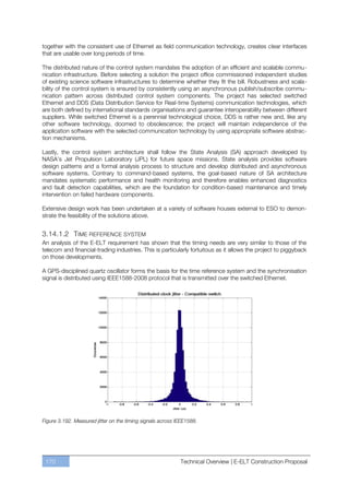 together with the consistent use of Ethernet as field communication technology, creates clear interfaces
that are usable over long periods of time.

The distributed nature of the control system mandates the adoption of an efficient and scalable commu-
nication infrastructure. Before selecting a solution the project office commissioned independent studies
of existing science software infrastructures to determine whether they fit the bill. Robustness and scala-
bility of the control system is ensured by consistently using an asynchronous publish/subscribe commu-
nication pattern across distributed control system components. The project has selected switched
Ethernet and DDS (Data Distribution Service for Real-time Systems) communication technologies, which
are both defined by international standards organisations and guarantee interoperability between different
suppliers. While switched Ethernet is a perennial technological choice, DDS is rather new and, like any
other software technology, doomed to obsolescence; the project will maintain independence of the
application software with the selected communication technology by using appropriate software abstrac-
tion mechanisms.

Lastly, the control system architecture shall follow the State Analysis (SA) approach developed by
NASA’s Jet Propulsion Laboratory (JPL) for future space missions. State analysis provides software
design patterns and a formal analysis process to structure and develop distributed and asynchronous
software systems. Contrary to command-based systems, the goal-based nature of SA architecture
mandates systematic performance and health monitoring and therefore enables enhanced diagnostics
and fault detection capabilities, which are the foundation for condition-based maintenance and timely
intervention on failed hardware components.

Extensive design work has been undertaken at a variety of software houses external to ESO to demon-
strate the feasibility of the solutions above.


3.14.1.2 TIME REFERENCE SYSTEM
An analysis of the E-ELT requirement has shown that the timing needs are very similar to those of the
telecom and financial-trading industries. This is particularly fortuitous as it allows the project to piggyback
on those developments.

A GPS-disciplined quartz oscillator forms the basis for the time reference system and the synchronisation
signal is distributed using IEEE1588-2008 protocol that is transmitted over the switched Ethernet.




Figure 3.192. Measured jitter on the timing signals across IEEE1588.




 170                                                        Technical Overview | E-ELT Construction Proposal
 