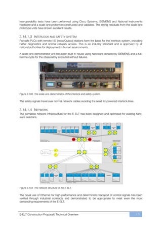 Interoperability tests have been performed using Cisco Systems, SIEMENS and National Instruments
hardware and a scale-one prototype constructed and validated. The timing residuals from the scale-one
prototype units have shown excellent results.


3.14.1.3 INTERLOCK AND SAFETY SYSTEM
Fail-safe PLCs with remote I/O (Input/Output) stations form the basis for the interlock system, providing
better diagnostics and normal network access. This is an industry standard and is approved by all
national authorities for deployment in human environments.

A scale-one demonstrator unit has been built in-house using hardware donated by SIEMENS and a full-
lifetime cycle for the observatory executed without failures.




Figure 3.193. The scale-one demonstrator of the interlock and safety system.

The safety signals travel over normal network cables avoiding the need for powered interlock lines.


3.14.1.4 NETWORK
The complete network infrastructure for the E-ELT has been designed and optimised for existing hard-
ware solutions.




Figure 3.194. The network structure of the E-ELT.

The novel use of Ethernet for high-performance and deterministic transport of control signals has been
verified through industrial contracts and demonstrated to be appropriate to meet even the most
demanding requirements of the E-ELT.



E-ELT Construction Proposal | Technical Overview                                                      171
 